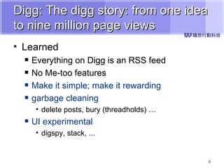 Digg: The digg story: from one idea to nine million page views Learned Everything on Digg is an RSS feed No Me-too features Make it simple; make it rewarding garbage cleaning delete posts, bury (threadholds) … UI experimental digspy, stack, ... 