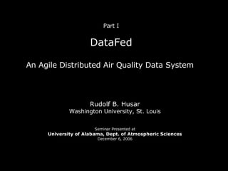 Part I DataFed An Agile Distributed Air Quality Data System  Rudolf B. Husar Washington University, St. Louis Seminar Presented at University of Alabama, Dept. of Atmospheric Sciences December 6, 2006 