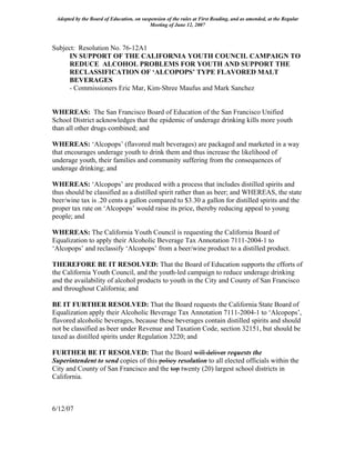 Adopted by the Board of Education, on suspension of the rules at First Reading, and as amended, at the Regular
                                          Meeting of June 12, 2007



Subject: Resolution No. 76-12A1
      IN SUPPORT OF THE CALIFORNIA YOUTH COUNCIL CAMPAIGN TO
      REDUCE ALCOHOL PROBLEMS FOR YOUTH AND SUPPORT THE
      RECLASSIFICATION OF ‘ALCOPOPS’ TYPE FLAVORED MALT
      BEVERAGES
      - Commissioners Eric Mar, Kim-Shree Maufus and Mark Sanchez


WHEREAS: The San Francisco Board of Education of the San Francisco Unified
School District acknowledges that the epidemic of underage drinking kills more youth
than all other drugs combined; and

WHEREAS: ‘Alcopops’ (flavored malt beverages) are packaged and marketed in a way
that encourages underage youth to drink them and thus increase the likelihood of
underage youth, their families and community suffering from the consequences of
underage drinking; and

WHEREAS: ‘Alcopops’ are produced with a process that includes distilled spirits and
thus should be classified as a distilled spirit rather than as beer; and WHEREAS, the state
beer/wine tax is .20 cents a gallon compared to $3.30 a gallon for distilled spirits and the
proper tax rate on ‘Alcopops’ would raise its price, thereby reducing appeal to young
people; and

WHEREAS: The California Youth Council is requesting the California Board of
Equalization to apply their Alcoholic Beverage Tax Annotation 7111-2004-1 to
‘Alcopops’ and reclassify ‘Alcopops’ from a beer/wine product to a distilled product.

THEREFORE BE IT RESOLVED: That the Board of Education supports the efforts of
the California Youth Council, and the youth-led campaign to reduce underage drinking
and the availability of alcohol products to youth in the City and County of San Francisco
and throughout California; and

BE IT FURTHER RESOLVED: That the Board requests the California State Board of
Equalization apply their Alcoholic Beverage Tax Annotation 7111-2004-1 to ‘Alcopops’,
flavored alcoholic beverages, because these beverages contain distilled spirits and should
not be classified as beer under Revenue and Taxation Code, section 32151, but should be
taxed as distilled spirits under Regulation 3220; and

FURTHER BE IT RESOLVED: That the Board will deliver requests the
Superintendent to send copies of this policy resolution to all elected officials within the
City and County of San Francisco and the top twenty (20) largest school districts in
California.



6/12/07
 