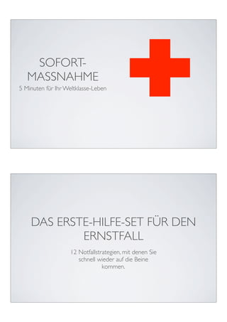 SOFORT-
   MASSNAHME
5 Minuten für Ihr Weltklasse-Leben




    DAS ERSTE-HILFE-SET FÜR DEN
            ERNSTFALL
                   12 Notfallstrategien, mit denen Sie
                      schnell wieder auf die Beine
                                kommen.
 