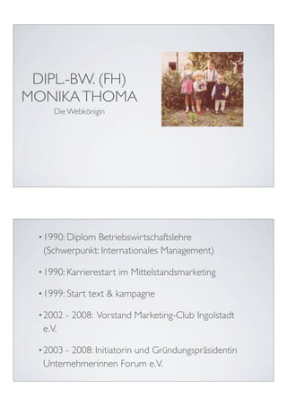 DIPL.-BW. (FH)
MONIKA THOMA
      Die Webkönigin




  • 1990: DiplomBetriebswirtschaftslehre
   (Schwerpunkt: Internationales Management)

  • 1990: Karrierestart   im Mittelstandsmarketing

  • 1999: Start   text & kampagne

  • 2002   - 2008: Vorstand Marketing-Club Ingolstadt
   e.V.

  • 2003- 2008: Initiatorin und Gründungspräsidentin
   Unternehmerinnen Forum e.V.
 