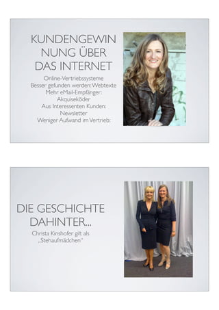 KUNDENGEWIN
    NUNG ÜBER
   DAS INTERNET
       Online-Vertriebssysteme
  Besser gefunden werden: Webtexte
        Mehr eMail-Empfänger:
             Akquiseköder
      Aus Interessenten Kunden:
              Newsletter
    Weniger Aufwand im Vertrieb:




DIE GESCHICHTE
  DAHINTER...
  Christa Kinshofer gilt als
    „Stehaufmädchen“
 