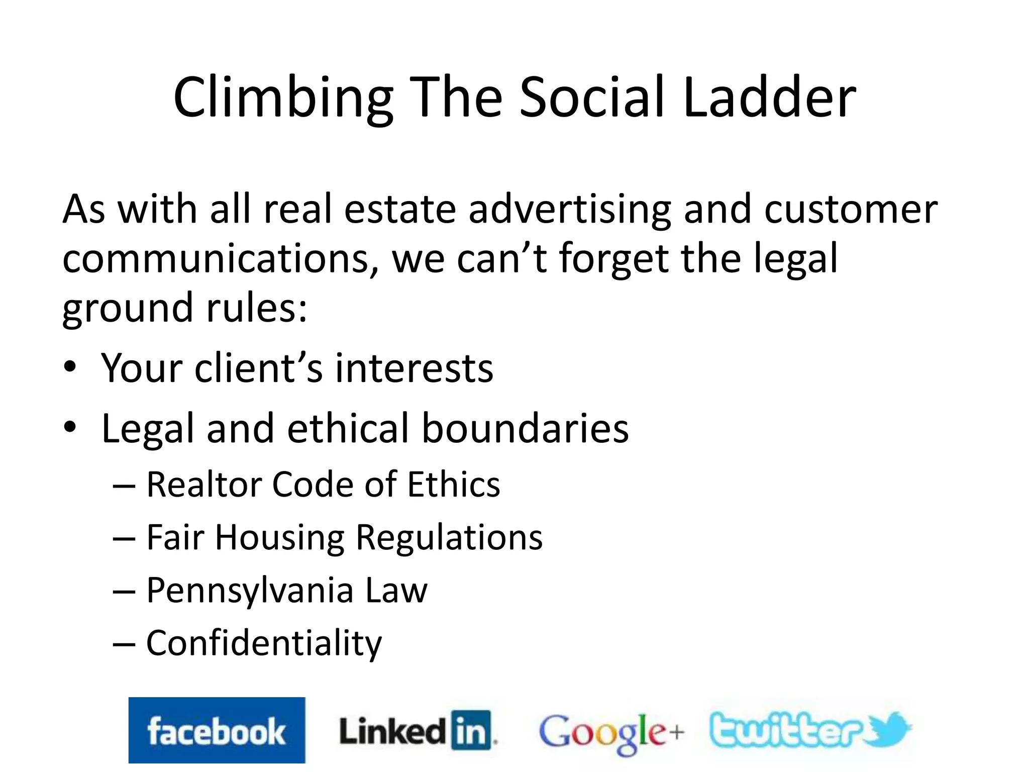 Climbing The Social Ladder
As with all real estate advertising and customer
communications, we can’t forget the legal
ground rules:
• Your client’s interests
• Legal and ethical boundaries
– Realtor Code of Ethics
– Fair Housing Regulations
– Pennsylvania Law
– Confidentiality
 