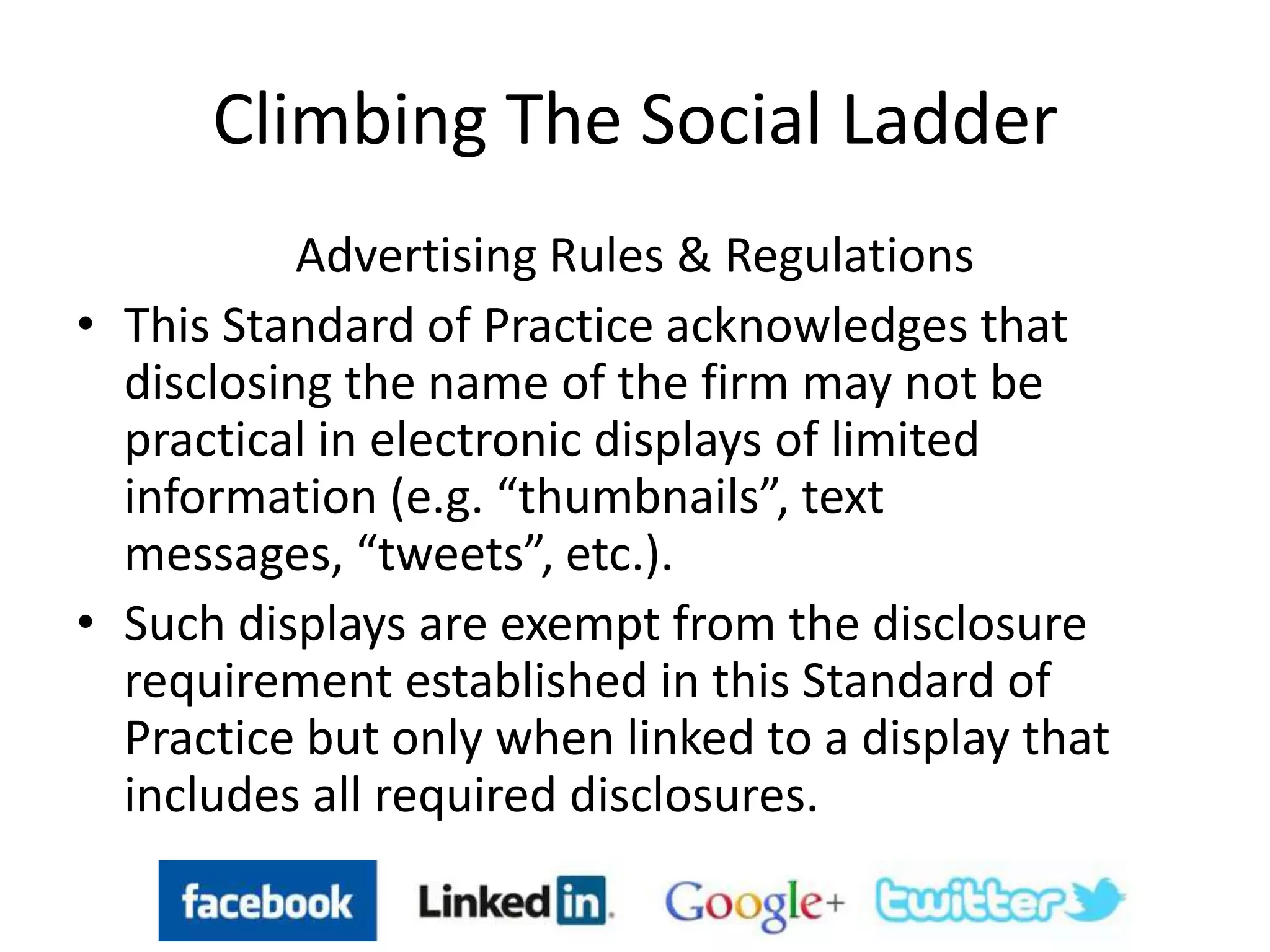 Climbing The Social Ladder
Advertising Rules & Regulations
• This Standard of Practice acknowledges that
disclosing the name of the firm may not be
practical in electronic displays of limited
information (e.g. “thumbnails”, text
messages, “tweets”, etc.).
• Such displays are exempt from the disclosure
requirement established in this Standard of
Practice but only when linked to a display that
includes all required disclosures.
 