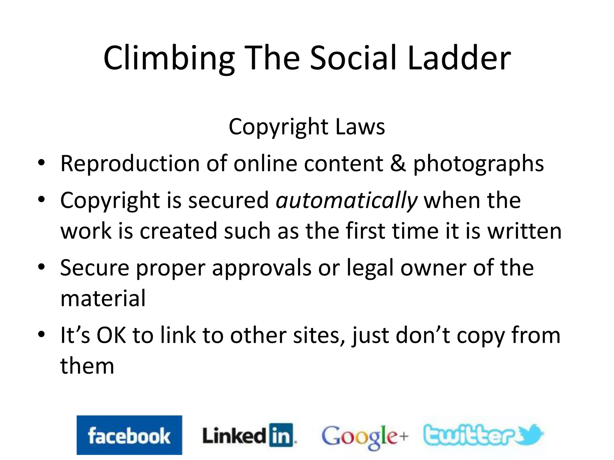 Climbing The Social Ladder
Copyright Laws
• Reproduction of online content & photographs
• Copyright is secured automatically when the
work is created such as the first time it is written
• Secure proper approvals or legal owner of the
material
• It’s OK to link to other sites, just don’t copy from
them
 