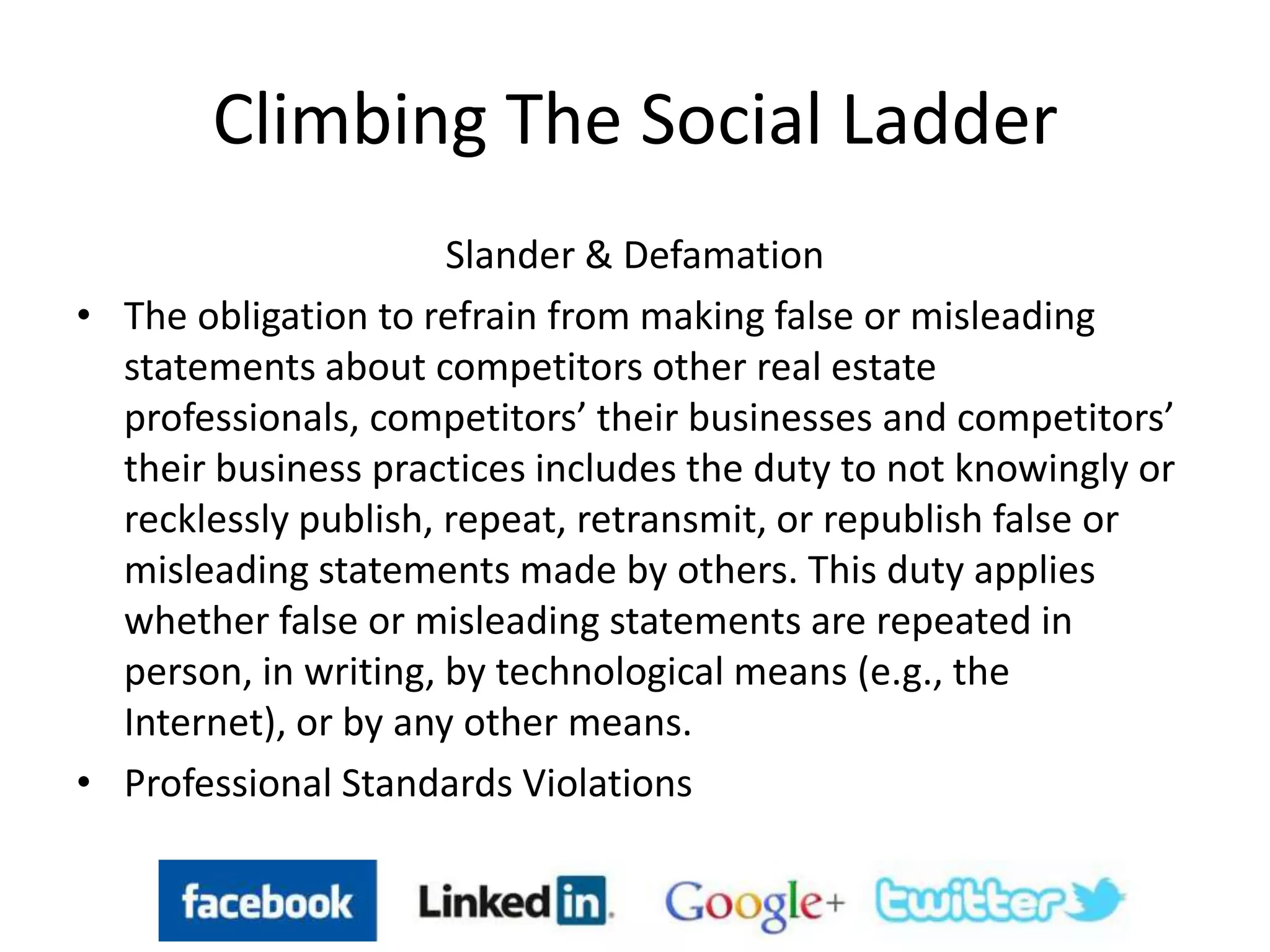 Climbing The Social Ladder
Slander & Defamation
• The obligation to refrain from making false or misleading
statements about competitors other real estate
professionals, competitors’ their businesses and competitors’
their business practices includes the duty to not knowingly or
recklessly publish, repeat, retransmit, or republish false or
misleading statements made by others. This duty applies
whether false or misleading statements are repeated in
person, in writing, by technological means (e.g., the
Internet), or by any other means.
• Professional Standards Violations
 