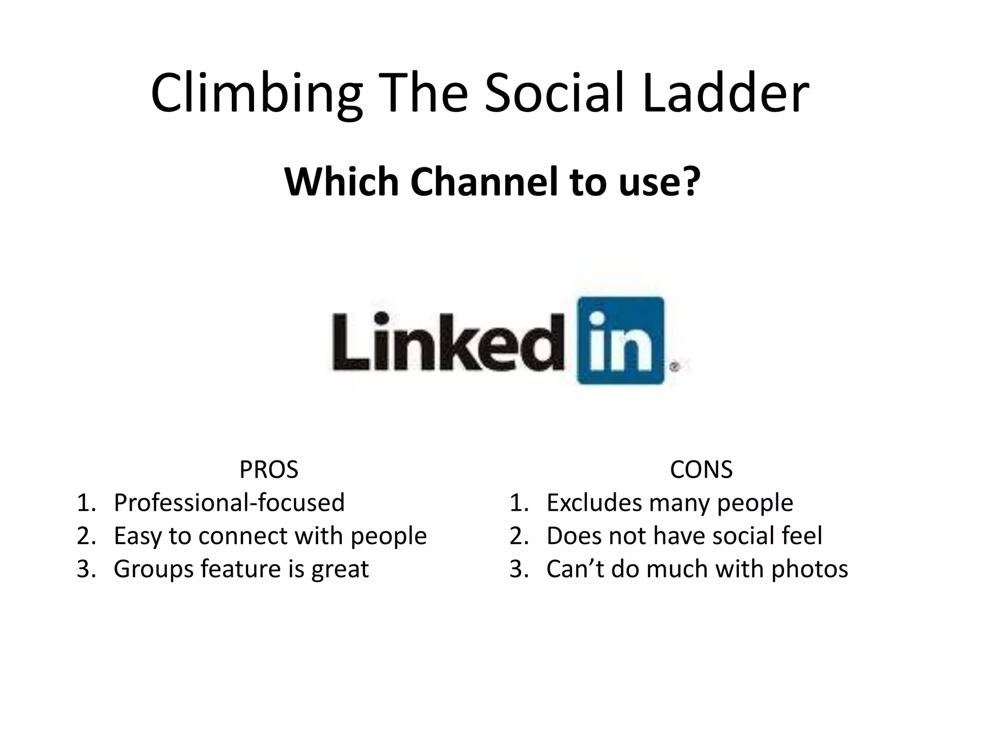 Climbing The Social Ladder
Which Channel to use?
PROS
1. Professional-focused
2. Easy to connect with people
3. Groups feature is great
CONS
1. Excludes many people
2. Does not have social feel
3. Can’t do much with photos
 