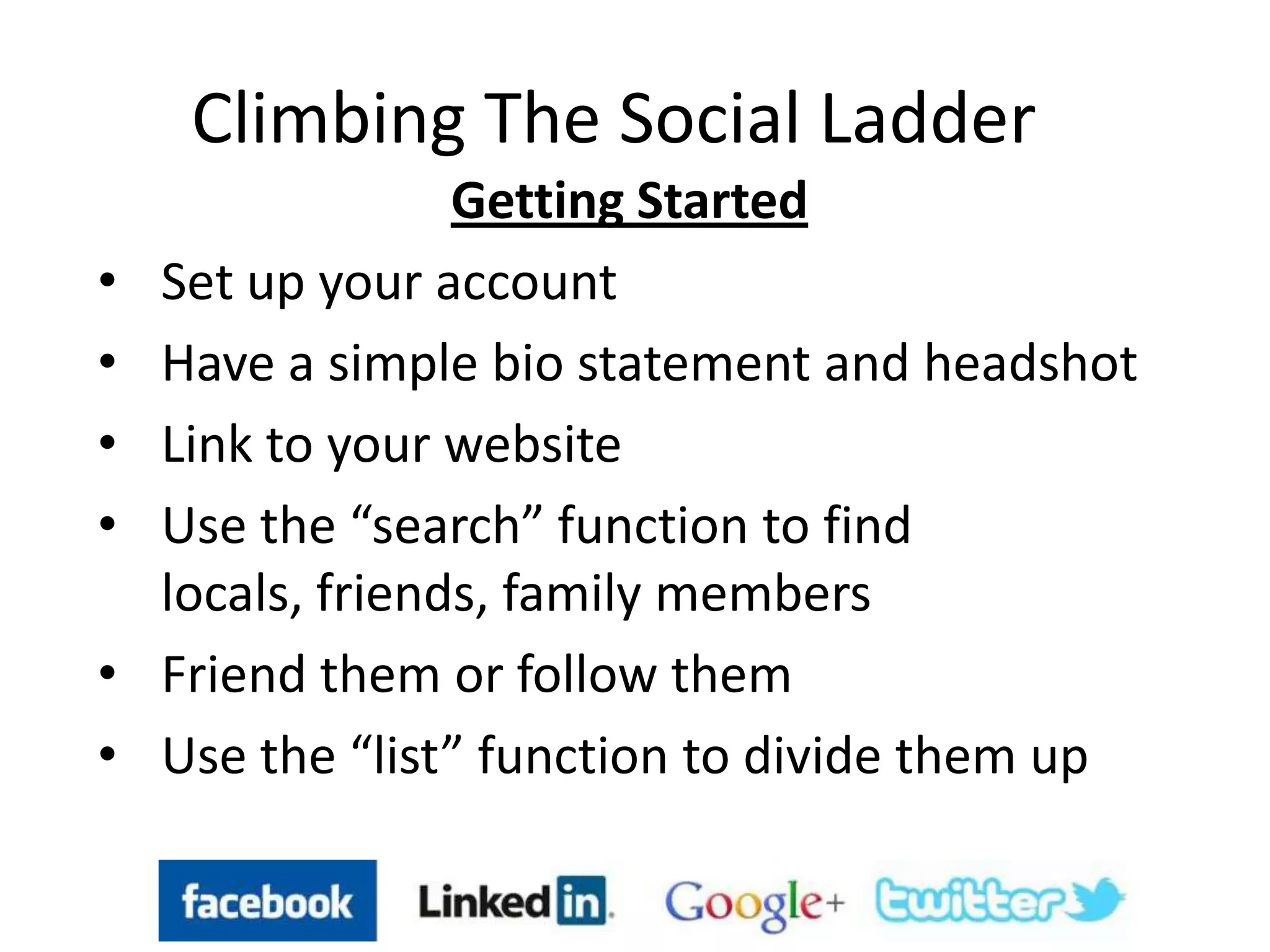 Climbing The Social Ladder
Getting Started
• Set up your account
• Have a simple bio statement and headshot
• Link to your website
• Use the “search” function to find
locals, friends, family members
• Friend them or follow them
• Use the “list” function to divide them up
 