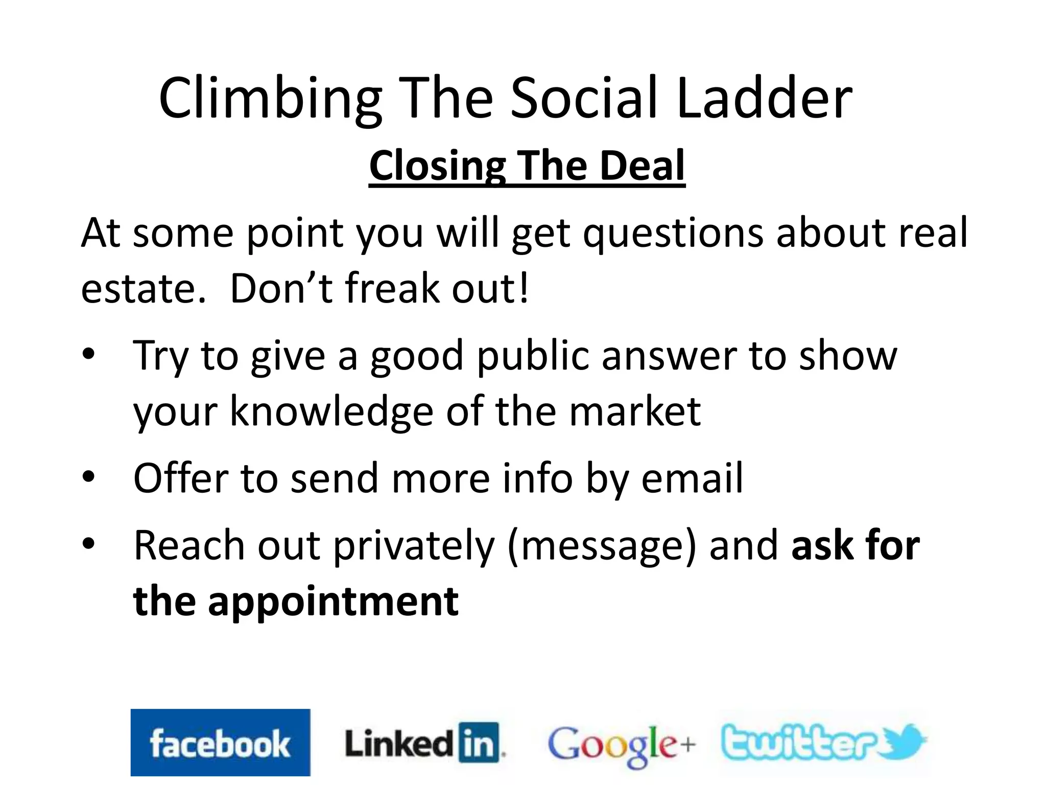 Climbing The Social Ladder
Closing The Deal
At some point you will get questions about real
estate. Don’t freak out!
• Try to give a good public answer to show
your knowledge of the market
• Offer to send more info by email
• Reach out privately (message) and ask for
the appointment
 
