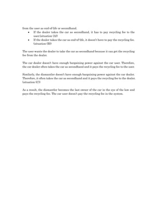 from the user as end-of-life or secondhand.
    •   If the dealer takes the car as secondhand, it has to pay recycling fee to the
        user.(situation (A))
    •   If the dealer takes the car as end-of-life, it doesn’t have to pay the recycling fee.
        (situation (B))

The user wants the dealer to take the car as secondhand because it can get the recycling
fee from the dealer.

The car dealer doesn’t have enough bargaining power against the car user. Therefore,
the car dealer often takes the car as secondhand and it pays the recycling fee to the user.

Similarly, the dismantler doesn’t have enough bargaining power against the car dealer.
Therefore, it often takes the car as secondhand and it pays the recycling fee to the dealer.
(situation (C))

As a result, the dismantler becomes the last owner of the car in the eye of the law and
pays the recycling fee. The car user doesn’t pay the recycling fee in the system.
 