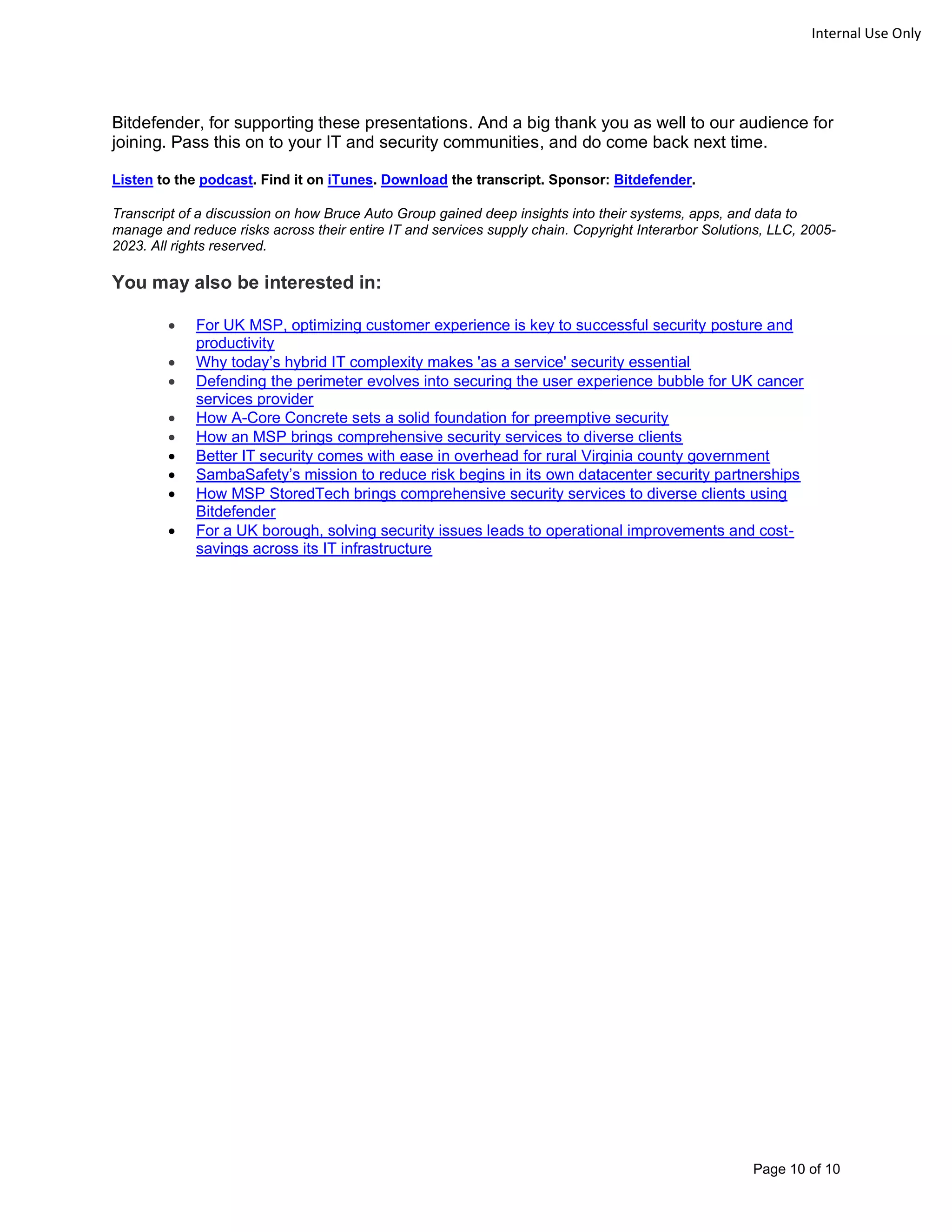 Page 10 of 10
Internal Use Only
Bitdefender, for supporting these presentations. And a big thank you as well to our audience for
joining. Pass this on to your IT and security communities, and do come back next time.
Listen to the podcast. Find it on iTunes. Download the transcript. Sponsor: Bitdefender.
Transcript of a discussion on how Bruce Auto Group gained deep insights into their systems, apps, and data to
manage and reduce risks across their entire IT and services supply chain. Copyright Interarbor Solutions, LLC, 2005-
2023. All rights reserved.
You may also be interested in:
• For UK MSP, optimizing customer experience is key to successful security posture and
productivity
• Why today’s hybrid IT complexity makes 'as a service' security essential
• Defending the perimeter evolves into securing the user experience bubble for UK cancer
services provider
• How A-Core Concrete sets a solid foundation for preemptive security
• How an MSP brings comprehensive security services to diverse clients
• Better IT security comes with ease in overhead for rural Virginia county government
• SambaSafety’s mission to reduce risk begins in its own datacenter security partnerships
• How MSP StoredTech brings comprehensive security services to diverse clients using
Bitdefender
• For a UK borough, solving security issues leads to operational improvements and cost-
savings across its IT infrastructure
 