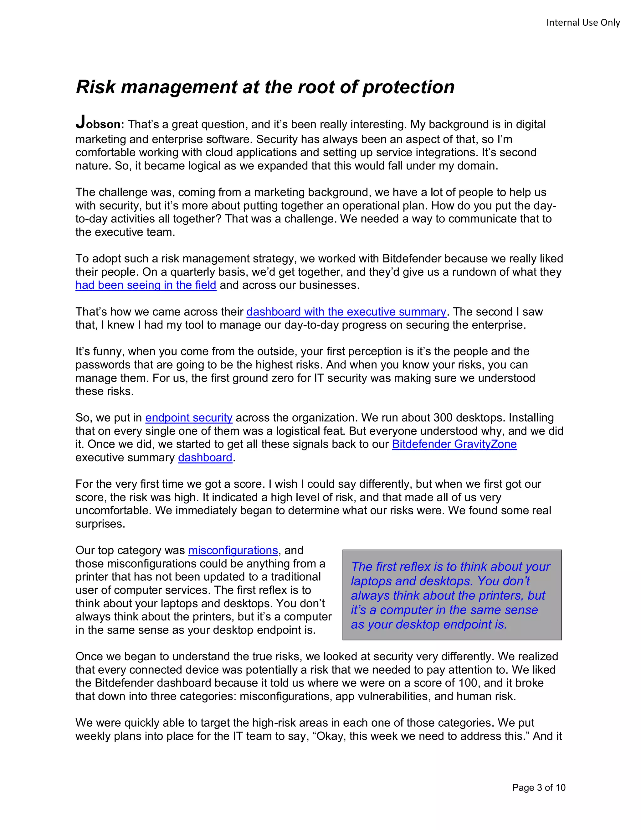 Page 3 of 10
Internal Use Only
Risk management at the root of protection
Jobson: That’s a great question, and it’s been really interesting. My background is in digital
marketing and enterprise software. Security has always been an aspect of that, so I’m
comfortable working with cloud applications and setting up service integrations. It’s second
nature. So, it became logical as we expanded that this would fall under my domain.
The challenge was, coming from a marketing background, we have a lot of people to help us
with security, but it’s more about putting together an operational plan. How do you put the day-
to-day activities all together? That was a challenge. We needed a way to communicate that to
the executive team.
To adopt such a risk management strategy, we worked with Bitdefender because we really liked
their people. On a quarterly basis, we’d get together, and they’d give us a rundown of what they
had been seeing in the field and across our businesses.
That’s how we came across their dashboard with the executive summary. The second I saw
that, I knew I had my tool to manage our day-to-day progress on securing the enterprise.
It’s funny, when you come from the outside, your first perception is it’s the people and the
passwords that are going to be the highest risks. And when you know your risks, you can
manage them. For us, the first ground zero for IT security was making sure we understood
these risks.
So, we put in endpoint security across the organization. We run about 300 desktops. Installing
that on every single one of them was a logistical feat. But everyone understood why, and we did
it. Once we did, we started to get all these signals back to our Bitdefender GravityZone
executive summary dashboard.
For the very first time we got a score. I wish I could say differently, but when we first got our
score, the risk was high. It indicated a high level of risk, and that made all of us very
uncomfortable. We immediately began to determine what our risks were. We found some real
surprises.
Our top category was misconfigurations, and
those misconfigurations could be anything from a
printer that has not been updated to a traditional
user of computer services. The first reflex is to
think about your laptops and desktops. You don’t
always think about the printers, but it’s a computer
in the same sense as your desktop endpoint is.
Once we began to understand the true risks, we looked at security very differently. We realized
that every connected device was potentially a risk that we needed to pay attention to. We liked
the Bitdefender dashboard because it told us where we were on a score of 100, and it broke
that down into three categories: misconfigurations, app vulnerabilities, and human risk.
We were quickly able to target the high-risk areas in each one of those categories. We put
weekly plans into place for the IT team to say, “Okay, this week we need to address this.” And it
The first reflex is to think about your
laptops and desktops. You don’t
always think about the printers, but
it’s a computer in the same sense
as your desktop endpoint is.
 
