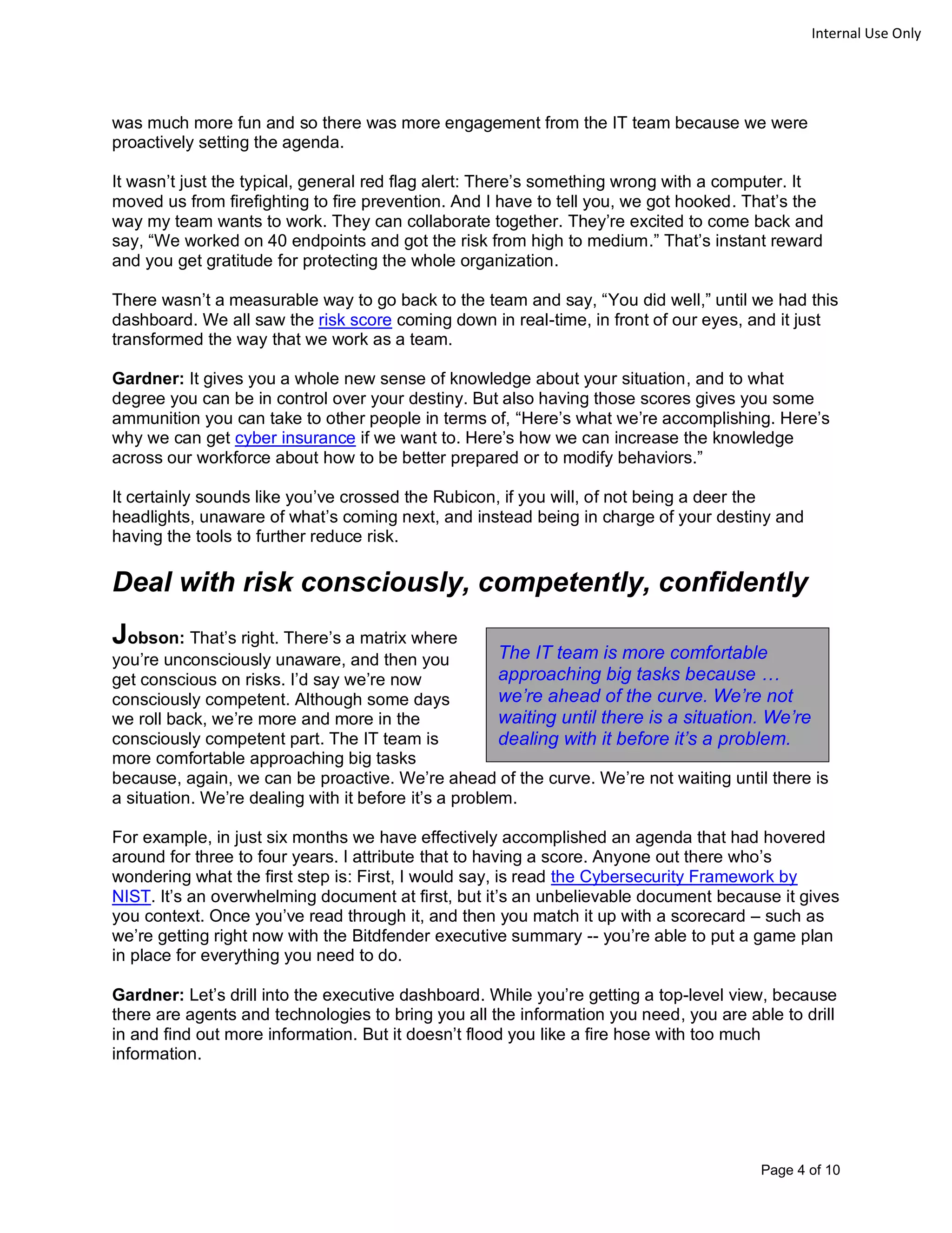 Page 4 of 10
Internal Use Only
was much more fun and so there was more engagement from the IT team because we were
proactively setting the agenda.
It wasn’t just the typical, general red flag alert: There’s something wrong with a computer. It
moved us from firefighting to fire prevention. And I have to tell you, we got hooked. That’s the
way my team wants to work. They can collaborate together. They’re excited to come back and
say, “We worked on 40 endpoints and got the risk from high to medium.” That’s instant reward
and you get gratitude for protecting the whole organization.
There wasn’t a measurable way to go back to the team and say, “You did well,” until we had this
dashboard. We all saw the risk score coming down in real-time, in front of our eyes, and it just
transformed the way that we work as a team.
Gardner: It gives you a whole new sense of knowledge about your situation, and to what
degree you can be in control over your destiny. But also having those scores gives you some
ammunition you can take to other people in terms of, “Here’s what we’re accomplishing. Here’s
why we can get cyber insurance if we want to. Here’s how we can increase the knowledge
across our workforce about how to be better prepared or to modify behaviors.”
It certainly sounds like you’ve crossed the Rubicon, if you will, of not being a deer the
headlights, unaware of what’s coming next, and instead being in charge of your destiny and
having the tools to further reduce risk.
Deal with risk consciously, competently, confidently
Jobson: That’s right. There’s a matrix where
you’re unconsciously unaware, and then you
get conscious on risks. I’d say we’re now
consciously competent. Although some days
we roll back, we’re more and more in the
consciously competent part. The IT team is
more comfortable approaching big tasks
because, again, we can be proactive. We’re ahead of the curve. We’re not waiting until there is
a situation. We’re dealing with it before it’s a problem.
For example, in just six months we have effectively accomplished an agenda that had hovered
around for three to four years. I attribute that to having a score. Anyone out there who’s
wondering what the first step is: First, I would say, is read the Cybersecurity Framework by
NIST. It’s an overwhelming document at first, but it’s an unbelievable document because it gives
you context. Once you’ve read through it, and then you match it up with a scorecard – such as
we’re getting right now with the Bitdfender executive summary -- you’re able to put a game plan
in place for everything you need to do.
Gardner: Let’s drill into the executive dashboard. While you’re getting a top-level view, because
there are agents and technologies to bring you all the information you need, you are able to drill
in and find out more information. But it doesn’t flood you like a fire hose with too much
information.
The IT team is more comfortable
approaching big tasks because …
we’re ahead of the curve. We’re not
waiting until there is a situation. We’re
dealing with it before it’s a problem.
 