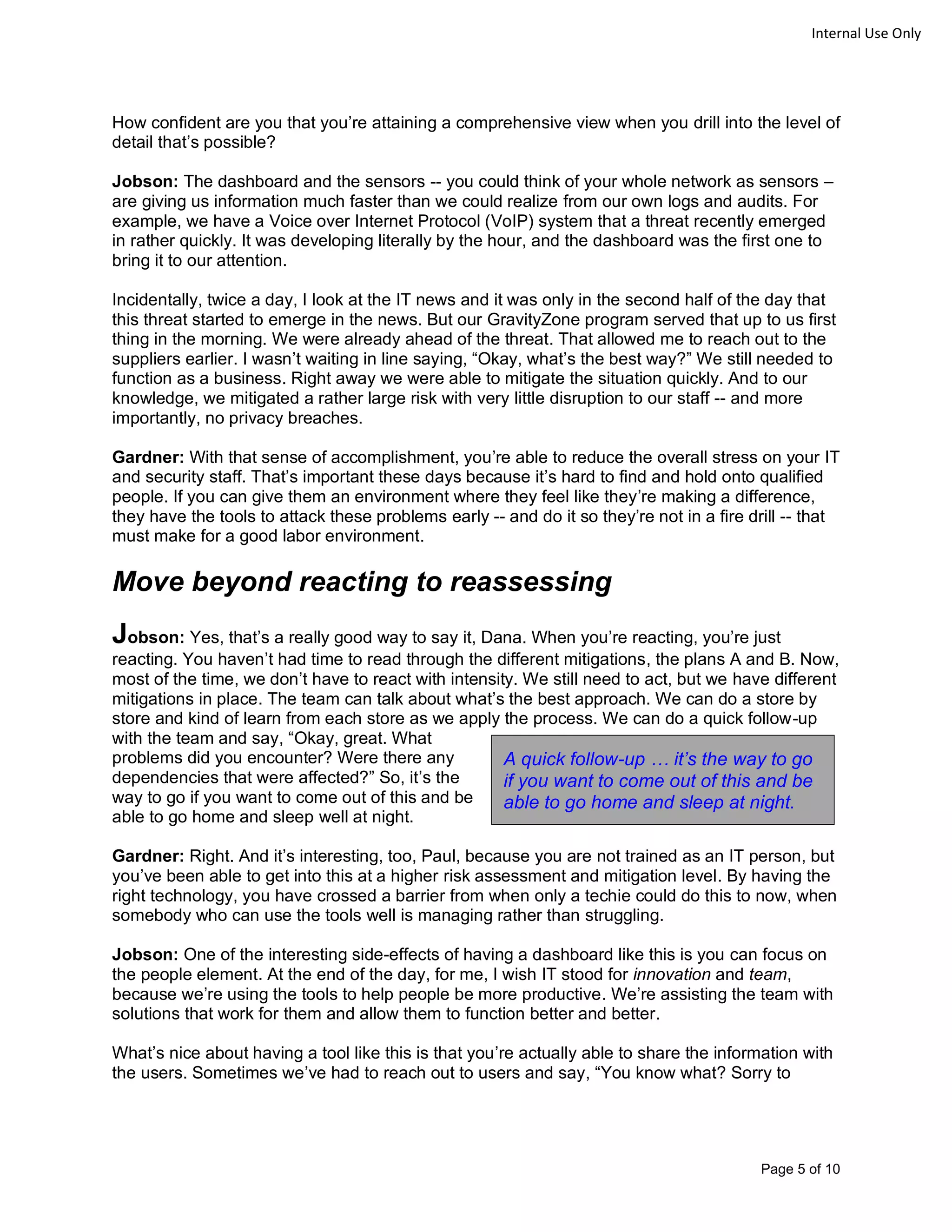 Page 5 of 10
Internal Use Only
How confident are you that you’re attaining a comprehensive view when you drill into the level of
detail that’s possible?
Jobson: The dashboard and the sensors -- you could think of your whole network as sensors –
are giving us information much faster than we could realize from our own logs and audits. For
example, we have a Voice over Internet Protocol (VoIP) system that a threat recently emerged
in rather quickly. It was developing literally by the hour, and the dashboard was the first one to
bring it to our attention.
Incidentally, twice a day, I look at the IT news and it was only in the second half of the day that
this threat started to emerge in the news. But our GravityZone program served that up to us first
thing in the morning. We were already ahead of the threat. That allowed me to reach out to the
suppliers earlier. I wasn’t waiting in line saying, “Okay, what’s the best way?” We still needed to
function as a business. Right away we were able to mitigate the situation quickly. And to our
knowledge, we mitigated a rather large risk with very little disruption to our staff -- and more
importantly, no privacy breaches.
Gardner: With that sense of accomplishment, you’re able to reduce the overall stress on your IT
and security staff. That’s important these days because it’s hard to find and hold onto qualified
people. If you can give them an environment where they feel like they’re making a difference,
they have the tools to attack these problems early -- and do it so they’re not in a fire drill -- that
must make for a good labor environment.
Move beyond reacting to reassessing
Jobson: Yes, that’s a really good way to say it, Dana. When you’re reacting, you’re just
reacting. You haven’t had time to read through the different mitigations, the plans A and B. Now,
most of the time, we don’t have to react with intensity. We still need to act, but we have different
mitigations in place. The team can talk about what’s the best approach. We can do a store by
store and kind of learn from each store as we apply the process. We can do a quick follow-up
with the team and say, “Okay, great. What
problems did you encounter? Were there any
dependencies that were affected?” So, it’s the
way to go if you want to come out of this and be
able to go home and sleep well at night.
Gardner: Right. And it’s interesting, too, Paul, because you are not trained as an IT person, but
you’ve been able to get into this at a higher risk assessment and mitigation level. By having the
right technology, you have crossed a barrier from when only a techie could do this to now, when
somebody who can use the tools well is managing rather than struggling.
Jobson: One of the interesting side-effects of having a dashboard like this is you can focus on
the people element. At the end of the day, for me, I wish IT stood for innovation and team,
because we’re using the tools to help people be more productive. We’re assisting the team with
solutions that work for them and allow them to function better and better.
What’s nice about having a tool like this is that you’re actually able to share the information with
the users. Sometimes we’ve had to reach out to users and say, “You know what? Sorry to
A quick follow-up … it’s the way to go
if you want to come out of this and be
able to go home and sleep at night.
 