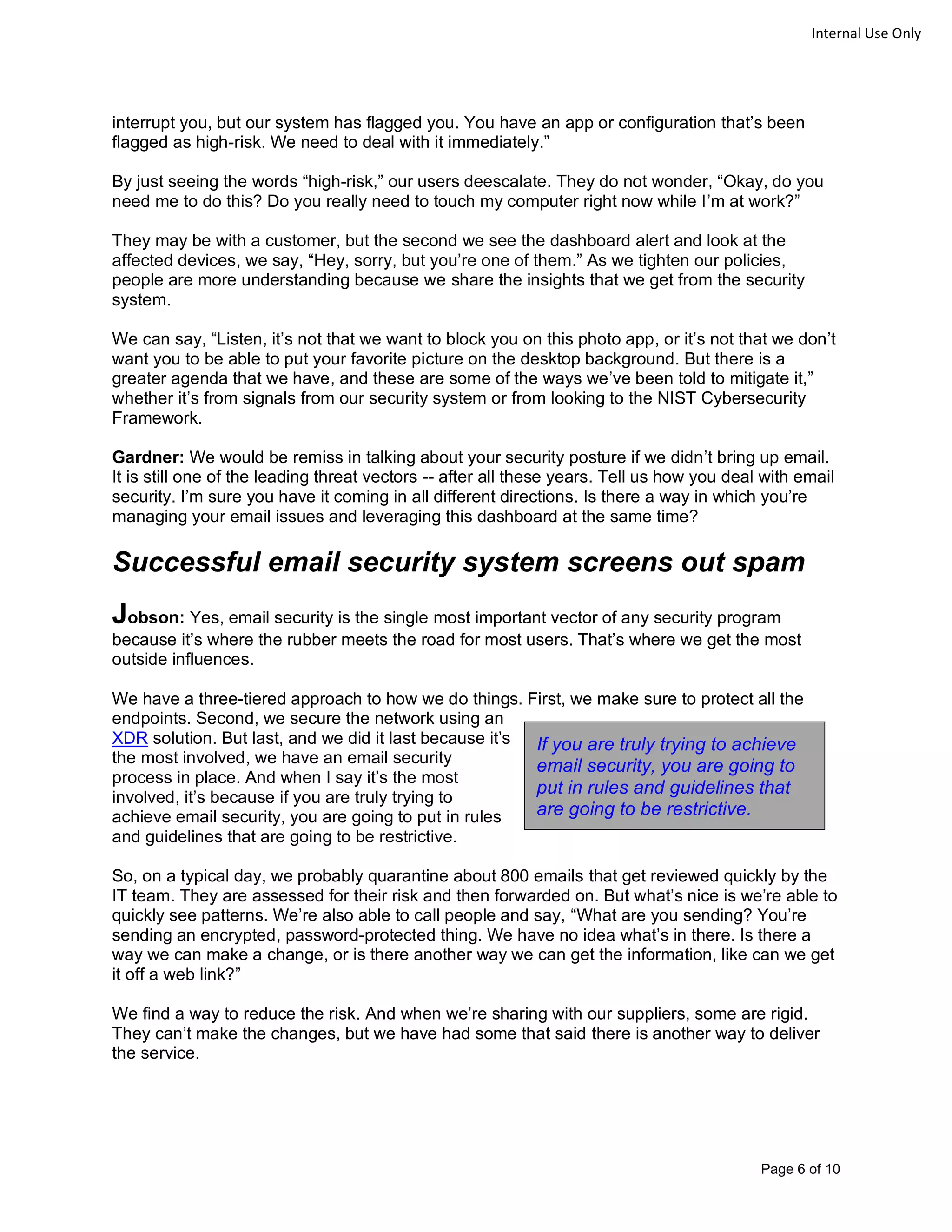 Page 6 of 10
Internal Use Only
interrupt you, but our system has flagged you. You have an app or configuration that’s been
flagged as high-risk. We need to deal with it immediately.”
By just seeing the words “high-risk,” our users deescalate. They do not wonder, “Okay, do you
need me to do this? Do you really need to touch my computer right now while I’m at work?”
They may be with a customer, but the second we see the dashboard alert and look at the
affected devices, we say, “Hey, sorry, but you’re one of them.” As we tighten our policies,
people are more understanding because we share the insights that we get from the security
system.
We can say, “Listen, it’s not that we want to block you on this photo app, or it’s not that we don’t
want you to be able to put your favorite picture on the desktop background. But there is a
greater agenda that we have, and these are some of the ways we’ve been told to mitigate it,”
whether it’s from signals from our security system or from looking to the NIST Cybersecurity
Framework.
Gardner: We would be remiss in talking about your security posture if we didn’t bring up email.
It is still one of the leading threat vectors -- after all these years. Tell us how you deal with email
security. I’m sure you have it coming in all different directions. Is there a way in which you’re
managing your email issues and leveraging this dashboard at the same time?
Successful email security system screens out spam
Jobson: Yes, email security is the single most important vector of any security program
because it’s where the rubber meets the road for most users. That’s where we get the most
outside influences.
We have a three-tiered approach to how we do things. First, we make sure to protect all the
endpoints. Second, we secure the network using an
XDR solution. But last, and we did it last because it’s
the most involved, we have an email security
process in place. And when I say it’s the most
involved, it’s because if you are truly trying to
achieve email security, you are going to put in rules
and guidelines that are going to be restrictive.
So, on a typical day, we probably quarantine about 800 emails that get reviewed quickly by the
IT team. They are assessed for their risk and then forwarded on. But what’s nice is we’re able to
quickly see patterns. We’re also able to call people and say, “What are you sending? You’re
sending an encrypted, password-protected thing. We have no idea what’s in there. Is there a
way we can make a change, or is there another way we can get the information, like can we get
it off a web link?”
We find a way to reduce the risk. And when we’re sharing with our suppliers, some are rigid.
They can’t make the changes, but we have had some that said there is another way to deliver
the service.
If you are truly trying to achieve
email security, you are going to
put in rules and guidelines that
are going to be restrictive.
 