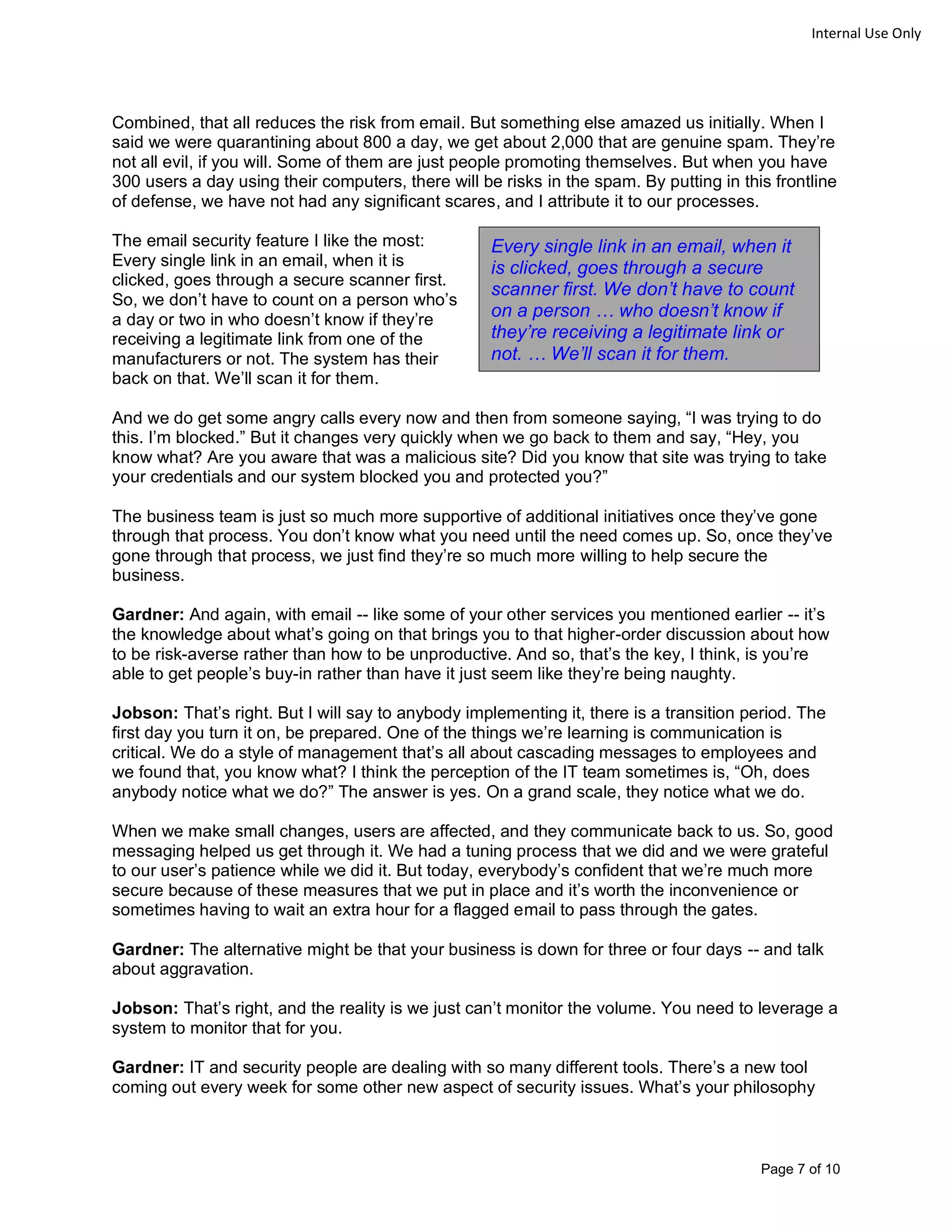 Page 7 of 10
Internal Use Only
Combined, that all reduces the risk from email. But something else amazed us initially. When I
said we were quarantining about 800 a day, we get about 2,000 that are genuine spam. They’re
not all evil, if you will. Some of them are just people promoting themselves. But when you have
300 users a day using their computers, there will be risks in the spam. By putting in this frontline
of defense, we have not had any significant scares, and I attribute it to our processes.
The email security feature I like the most:
Every single link in an email, when it is
clicked, goes through a secure scanner first.
So, we don’t have to count on a person who’s
a day or two in who doesn’t know if they’re
receiving a legitimate link from one of the
manufacturers or not. The system has their
back on that. We’ll scan it for them.
And we do get some angry calls every now and then from someone saying, “I was trying to do
this. I’m blocked.” But it changes very quickly when we go back to them and say, “Hey, you
know what? Are you aware that was a malicious site? Did you know that site was trying to take
your credentials and our system blocked you and protected you?”
The business team is just so much more supportive of additional initiatives once they’ve gone
through that process. You don’t know what you need until the need comes up. So, once they’ve
gone through that process, we just find they’re so much more willing to help secure the
business.
Gardner: And again, with email -- like some of your other services you mentioned earlier -- it’s
the knowledge about what’s going on that brings you to that higher-order discussion about how
to be risk-averse rather than how to be unproductive. And so, that’s the key, I think, is you’re
able to get people’s buy-in rather than have it just seem like they’re being naughty.
Jobson: That’s right. But I will say to anybody implementing it, there is a transition period. The
first day you turn it on, be prepared. One of the things we’re learning is communication is
critical. We do a style of management that’s all about cascading messages to employees and
we found that, you know what? I think the perception of the IT team sometimes is, “Oh, does
anybody notice what we do?” The answer is yes. On a grand scale, they notice what we do.
When we make small changes, users are affected, and they communicate back to us. So, good
messaging helped us get through it. We had a tuning process that we did and we were grateful
to our user’s patience while we did it. But today, everybody’s confident that we’re much more
secure because of these measures that we put in place and it’s worth the inconvenience or
sometimes having to wait an extra hour for a flagged email to pass through the gates.
Gardner: The alternative might be that your business is down for three or four days -- and talk
about aggravation.
Jobson: That’s right, and the reality is we just can’t monitor the volume. You need to leverage a
system to monitor that for you.
Gardner: IT and security people are dealing with so many different tools. There’s a new tool
coming out every week for some other new aspect of security issues. What’s your philosophy
Every single link in an email, when it
is clicked, goes through a secure
scanner first. We don’t have to count
on a person … who doesn’t know if
they’re receiving a legitimate link or
not. … We’ll scan it for them.
 