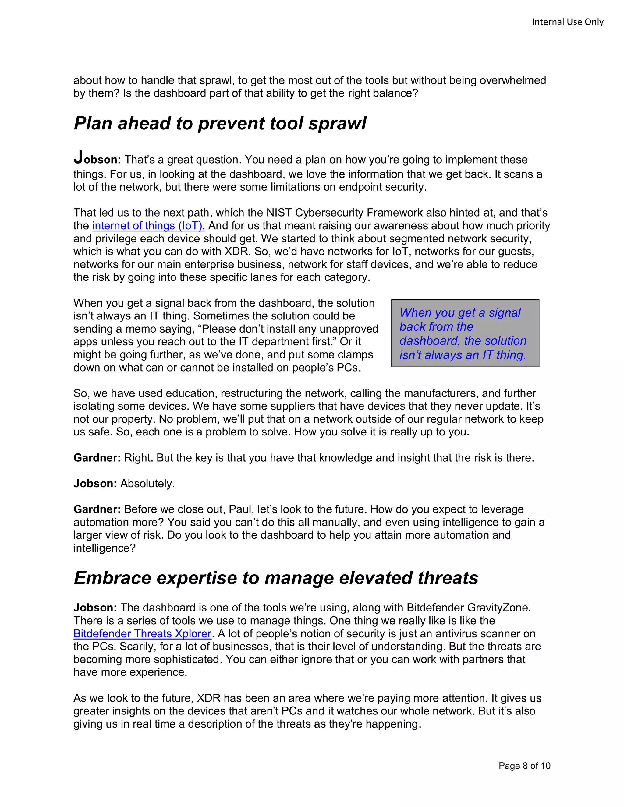 Page 8 of 10
Internal Use Only
about how to handle that sprawl, to get the most out of the tools but without being overwhelmed
by them? Is the dashboard part of that ability to get the right balance?
Plan ahead to prevent tool sprawl
Jobson: That’s a great question. You need a plan on how you’re going to implement these
things. For us, in looking at the dashboard, we love the information that we get back. It scans a
lot of the network, but there were some limitations on endpoint security.
That led us to the next path, which the NIST Cybersecurity Framework also hinted at, and that’s
the internet of things (IoT). And for us that meant raising our awareness about how much priority
and privilege each device should get. We started to think about segmented network security,
which is what you can do with XDR. So, we’d have networks for IoT, networks for our guests,
networks for our main enterprise business, network for staff devices, and we’re able to reduce
the risk by going into these specific lanes for each category.
When you get a signal back from the dashboard, the solution
isn’t always an IT thing. Sometimes the solution could be
sending a memo saying, “Please don’t install any unapproved
apps unless you reach out to the IT department first.” Or it
might be going further, as we’ve done, and put some clamps
down on what can or cannot be installed on people’s PCs.
So, we have used education, restructuring the network, calling the manufacturers, and further
isolating some devices. We have some suppliers that have devices that they never update. It’s
not our property. No problem, we’ll put that on a network outside of our regular network to keep
us safe. So, each one is a problem to solve. How you solve it is really up to you.
Gardner: Right. But the key is that you have that knowledge and insight that the risk is there.
Jobson: Absolutely.
Gardner: Before we close out, Paul, let’s look to the future. How do you expect to leverage
automation more? You said you can’t do this all manually, and even using intelligence to gain a
larger view of risk. Do you look to the dashboard to help you attain more automation and
intelligence?
Embrace expertise to manage elevated threats
Jobson: The dashboard is one of the tools we’re using, along with Bitdefender GravityZone.
There is a series of tools we use to manage things. One thing we really like is like the
Bitdefender Threats Xplorer. A lot of people’s notion of security is just an antivirus scanner on
the PCs. Scarily, for a lot of businesses, that is their level of understanding. But the threats are
becoming more sophisticated. You can either ignore that or you can work with partners that
have more experience.
As we look to the future, XDR has been an area where we’re paying more attention. It gives us
greater insights on the devices that aren’t PCs and it watches our whole network. But it’s also
giving us in real time a description of the threats as they’re happening.
When you get a signal
back from the
dashboard, the solution
isn’t always an IT thing.
 