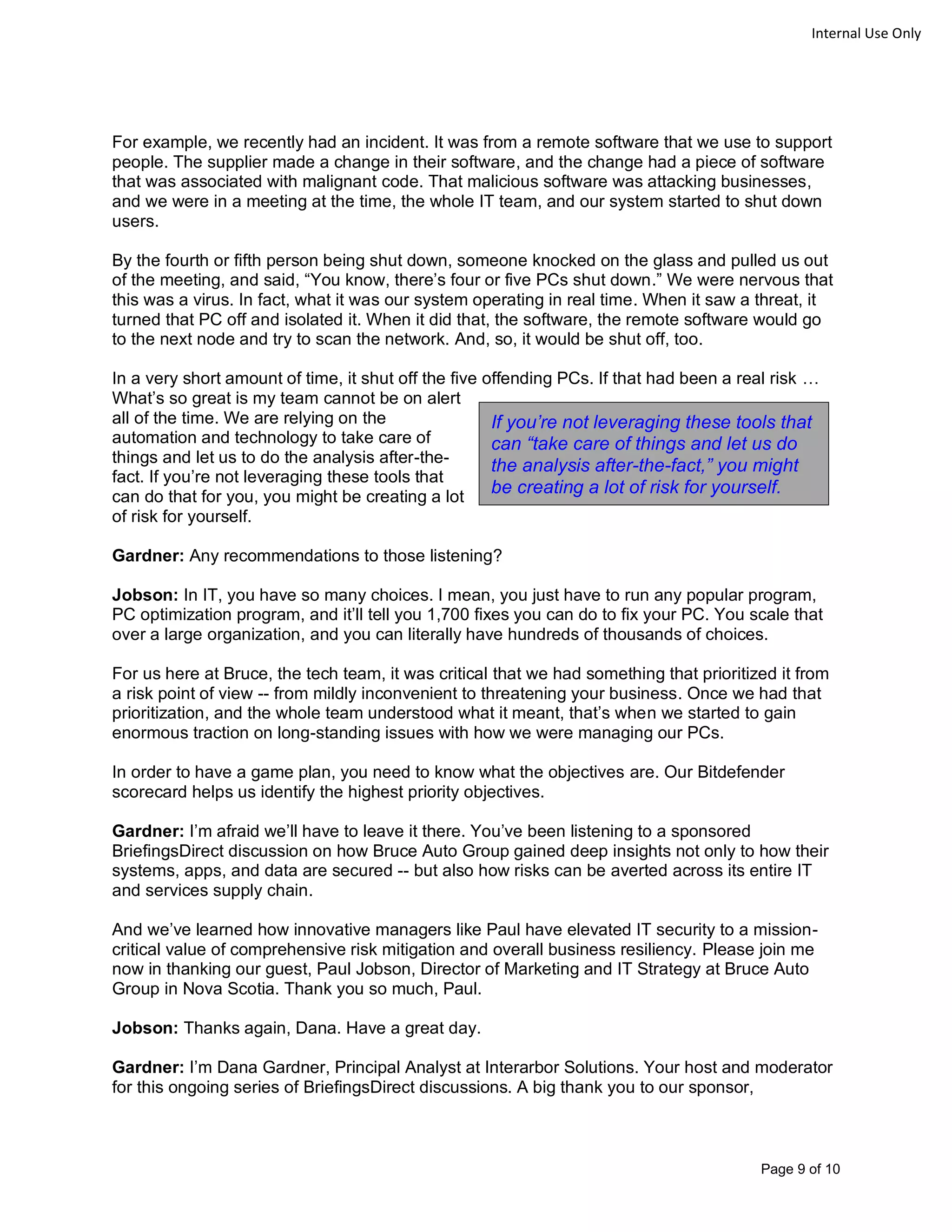 Page 9 of 10
Internal Use Only
For example, we recently had an incident. It was from a remote software that we use to support
people. The supplier made a change in their software, and the change had a piece of software
that was associated with malignant code. That malicious software was attacking businesses,
and we were in a meeting at the time, the whole IT team, and our system started to shut down
users.
By the fourth or fifth person being shut down, someone knocked on the glass and pulled us out
of the meeting, and said, “You know, there’s four or five PCs shut down.” We were nervous that
this was a virus. In fact, what it was our system operating in real time. When it saw a threat, it
turned that PC off and isolated it. When it did that, the software, the remote software would go
to the next node and try to scan the network. And, so, it would be shut off, too.
In a very short amount of time, it shut off the five offending PCs. If that had been a real risk …
What’s so great is my team cannot be on alert
all of the time. We are relying on the
automation and technology to take care of
things and let us to do the analysis after-the-
fact. If you’re not leveraging these tools that
can do that for you, you might be creating a lot
of risk for yourself.
Gardner: Any recommendations to those listening?
Jobson: In IT, you have so many choices. I mean, you just have to run any popular program,
PC optimization program, and it’ll tell you 1,700 fixes you can do to fix your PC. You scale that
over a large organization, and you can literally have hundreds of thousands of choices.
For us here at Bruce, the tech team, it was critical that we had something that prioritized it from
a risk point of view -- from mildly inconvenient to threatening your business. Once we had that
prioritization, and the whole team understood what it meant, that’s when we started to gain
enormous traction on long-standing issues with how we were managing our PCs.
In order to have a game plan, you need to know what the objectives are. Our Bitdefender
scorecard helps us identify the highest priority objectives.
Gardner: I’m afraid we’ll have to leave it there. You’ve been listening to a sponsored
BriefingsDirect discussion on how Bruce Auto Group gained deep insights not only to how their
systems, apps, and data are secured -- but also how risks can be averted across its entire IT
and services supply chain.
And we’ve learned how innovative managers like Paul have elevated IT security to a mission-
critical value of comprehensive risk mitigation and overall business resiliency. Please join me
now in thanking our guest, Paul Jobson, Director of Marketing and IT Strategy at Bruce Auto
Group in Nova Scotia. Thank you so much, Paul.
Jobson: Thanks again, Dana. Have a great day.
Gardner: I’m Dana Gardner, Principal Analyst at Interarbor Solutions. Your host and moderator
for this ongoing series of BriefingsDirect discussions. A big thank you to our sponsor,
If you’re not leveraging these tools that
can “take care of things and let us do
the analysis after-the-fact,” you might
be creating a lot of risk for yourself.
 