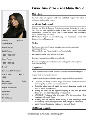REFERENCES AVAILABLE UPON REQUEST
Curriculum Vitae –Lana Musa Daoud
Objectives:
To work under an organized and well established company that offers a
challenging and promising career.
Academic Background
 Obtained my B.Sc. in Industrial Engineering from the University of Jordan in
May 2016. My main specialization topics included Quality control, Total quality
management, Logistics and supply chain, Product planning, Time and motion
study, Manufacturing and Safety.
 My Graduation Project was about Enhancing Lean procurement Maturity with
Business Process Management.
Skills:
 Fast learner, active, hardworking, team player, persuasive, charismatic,
articulate, and patient.
 Microsoft Office user (Word, Excel, PowerPoint, Outlook).
 Good Documentation and Communication skills.
 Excellent communication and interpersonal skills.
 Excellent team player, team effort motivator, and aspire to achieve optimum
work/time efficiency.
Experience:
Being Trainee at Zain Jordan in Business Excellence department and logistics -
Supply Chain in Finance department.
Major work assignments and trainee’s contributions to the host organization:
 Orientation, to identify customer insight management and thermometer to
measure quality of service and ensure compliance.
 Searching about cost of quality to improve business results, and
introduce it as a presentation.
 Editing the check list for Mystery shopping & calls and get more
things to be checked in by adding new questions.
 MRK-MC-Q Pool-Advertising Campaign. (Put the procedure +flow
chart using Microsoft Visio).
 Working with the logistics team, having a new knowledge about
assets scrap selling editing producers then acting it as a flow chart.
 Using the main forecasting methods by Microsoft Excel.
Hobbies & Interests
Address: Baqoura
Street, khalda,
Amman, Jordan.
Mobile Phone:
+962-7-98808714
Home Phone:
+962-6-5346222
E-mail:
Lana.musa.93@hotmail.com
Date of Birth: April 10,
1993
Languages: Arabic:
mother tongue
English: Intermediate
Nationality:
Jordanian
Marital Status:
Single
 