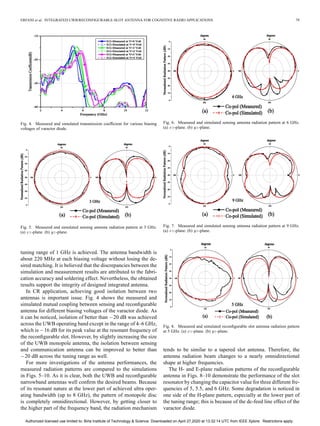 ERFANI et al.: INTEGRATED UWB/RECONFIGURABLE-SLOT ANTENNA FOR COGNITIVE RADIO APPLICATIONS 79
Fig. 4. Measured and simulated transmission coefficient for various biasing
voltages of varactor diode.
Fig. 5. Measured and simulated sensing antenna radiation pattern at 3 GHz.
(a) -plane. (b) -plane.
tuning range of 1 GHz is achieved. The antenna bandwidth is
about 220 MHz at each biasing voltage without losing the de-
sired matching. It is believed that the discrepancies between the
simulation and measurement results are attributed to the fabri-
cation accuracy and soldering effect. Nevertheless, the obtained
results support the integrity of designed integrated antenna.
In CR application, achieving good isolation between two
antennas is important issue. Fig. 4 shows the measured and
simulated mutual coupling between sensing and reconfigurable
antenna for different biasing voltages of the varactor diode. As
it can be noticed, isolation of better than 20 dB was achieved
across the UWB operating band except in the range of 4–6 GHz,
which is 16 dB for its peak value at the resonant frequency of
the reconfigurable slot. However, by slightly increasing the size
of the UWB monopole antenna, the isolation between sensing
and communication antenna can be improved to better than
20 dB across the tuning range as well.
For more investigations of the antenna performances, the
measured radiation patterns are compared to the simulations
in Figs. 5–10. As it is clear, both the UWB and reconfigurable
narrowband antennas well confirm the desired beams. Because
of its resonant nature at the lower part of achieved ultra oper-
ating bandwidth (up to 8 GHz), the pattern of monopole disc
is completely omnidirectional. However, by getting closer to
the higher part of the frequency band, the radiation mechanism
Fig. 6. Measured and simulated sensing antenna radiation pattern at 6 GHz.
(a) -plane. (b) -plane.
Fig. 7. Measured and simulated sensing antenna radiation pattern at 9 GHz.
(a) -plane. (b) -plane.
Fig. 8. Measured and simulated reconfigurable slot antenna radiation pattern
at 5 GHz. (a) -plane. (b) -plane.
tends to be similar to a tapered slot antenna. Therefore, the
antenna radiation beam changes to a nearly omnidirectional
shape at higher frequencies.
The H- and E-plane radiation patterns of the reconfigurable
antenna in Figs. 8–10 demonstrate the performance of the slot
resonator by changing the capacitor value for three different fre-
quencies of 5, 5.5, and 6 GHz. Some degradation is noticed in
one side of the H-plane pattern, especially at the lower part of
the tuning range; this is because of the dc-feed line effect of the
varactor diode.
Authorized licensed use limited to: Birla Institute of Technology & Science. Downloaded on April 27,2020 at 13:32:14 UTC from IEEE Xplore. Restrictions apply.
 