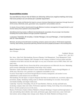 Responsibilities includes
Success Delivery: Ensure that all Orders are delivering without any negative marking and trying
that every product we can send as per customer requirement.
Operations: Guide and Monitor the team to ensure minimum Operational expenses through found of
shrink areas, Electricity costs, generator cost, equipment consumables cost etc.
In stocks: Ensure high in stock levels through effective inventory management through Vendor’s, and
monitor daily prices updation and products MRP
Identifying training needs on efficient merchandising for associates. Ensure proper me rchandise
handling and success delivery through customer experience
Leadership: TeamSize 30 including 1 Vendor Manager,1 Account Manager , 2 Hub Coordinate’s
and 25 Teammember’s .
Motivate, develop and build teams inculcating company values and culture. Performance appraisal,
Training, Goal setting, Succession planning. Review and drive people processes in the working area
Bharti Walmart Pvt Ltd.
Store Manager
Faridabad, Haryana
October 2012 - July 2015
Key Areas - Sales Push, Merchandising, Resource Planning, Cash Management, Team Management Trend
Analysis & Performance Mapping. Sale's Strategies for the company considered the local market and other
competitors in the field to increase the sales figure in every area of functions such as FMCG, Meat, F&V and
many more.
Responsibilities include Process: Ensure that all the system and process are followed in the store. Maintaining
good customer relationship and maintaining brand image of the company.
Operations: Guide and Monitor the team to ensure minimum Operational expenses through Mitigation of
shrink areas, Electricity costs, generator cost, equipment consumables cost etc.
In stocks:Ensure high in stock levels through effective inventory management, and monitor in store
replenishment system and processes are followed.
Merchandising: Provide inputs to respective Regional Ops Head on merchandise mix, assortment, adjacencies,
promotions, display. Identifying training needs on efficient merchandising for associates. Ensure proper
merchandise handling and mitigate shrink areas.
Leadership: Team Size 30 including 2TLs & 28 Team Members. Motivate, develop and build teams
inculcating company values and culture. Performance appraisal, Training, Goal setting, Succession planning.
Review and drive people processes in the stores,
Business Performance Analysis (Reduce Markdown, Dump & Shrinkage): Frequent and thorough analysis of
sales and marketing data to identify sales trends, performance gaps, improvement areas, areas which need
interventions and accordingly make strategic action. Reduce the shrink, Markdown & Dump of store.
 
