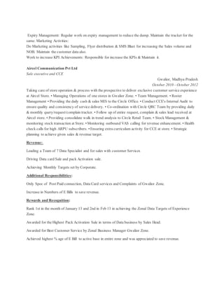 Expiry Management: Regular work on expiry management to reduce the dump. Maintain the tracker for the
same. Marketing Activities:
Do Marketing activities like Sampling, Flyer distribution & SMS Blast for increasing the Sales volume and
NOB. Maintain the customer data also.
Work to increase KPI Achievements: Responsible for increase the KPIs & Maintain it.
Aircel Communication Pvt Ltd
Sale executive and CCE
Gwalior, Madhya Pradesh
October 2010 - October 2012
Taking care of store operation & process with the prospective to deliver exclusive customer service experience
at Aircel Store. • Managing Operations of one stores in Gwalior Zone. • Team Management. • Roster
Management • Providing the daily cash & sales MIS to the Circle Office. • Conduct CCE's Internal Audit to
ensure quality and consistency of service delivery. • Co-ordination with Circle QRC Team by providing daily
& monthly query/request/complain tracker. • Follow up of entire request, complain & sales lead received at
Aircel store. • Providing consolidate walk in trend analysis to Circle Retail Team. • Stock Management &
monitoring stock transaction at Store. • Monitoring outbound VAS calling for revenue enhancement. • Health
check calls for high ARPU subscribers. • Ensuring extra curriculum activity for CCE at store. • Strategic
planning to achieve given sales & revenue target.
Revenue:
Leading a Team of 7 Data Specialist and for sales with customer Services
Driving Data card Sale and pack Activation sale.
Achieving Monthly Targets set by Corporate.
Additional Responsibilities:
Only Spoc of Post Paid connection, Data Card services and Complaints of Gwalior Zone.
Increase in Numbers of E Bills to save revenue.
Rewards and Recognition:
Rank 1st in the month of January 13 and 2nd in Feb 13 in achieving the Zonal Data Targets of Experience
Zone.
Awarded for the Highest Pack Activation Sale in terms of Data business by Sales Head.
Awarded for Best Customer Service by Zonal Business Manager Gwalior Zone.
Achieved highest % age of E Bill to active base in entire zone and was appreciated to save revenue.
 