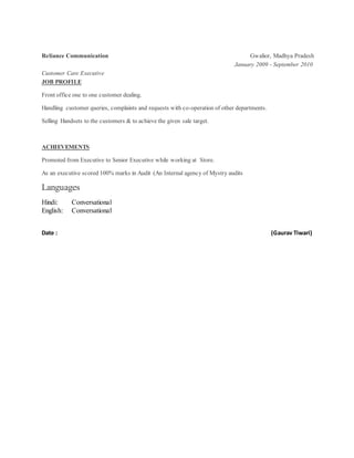 Reliance Communication Gwalior, Madhya Pradesh
January 2009 - September 2010
Customer Care Executive
JOB PROFILE
Front office one to one customer dealing.
Handling customer queries, complaints and requests with co-operation of other departments.
Selling Handsets to the customers & to achieve the given sale target.
ACHIEVEMENTS
Promoted from Executive to Senior Executive while working at Store.
As an executive scored 100% marks in Audit (An Internal agency of Mystry audits
Languages
Hindi: Conversational
English: Conversational
Date : (Gaurav Tiwari)
 