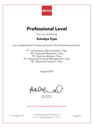Professional Level
This is to certify that
Kaivalya Vyas
has completed the Professional Level of the ACCA examinations:
P1 - Governance, Risk and Ethics - Pass
P2 - Corporate Reporting - Pass
P3 - Business Analysis - Pass
P4 - Advanced Financial Management - Pass
P6 - Advanced Taxation - Pass
August 2013
Alan Hatfield
director - learning
Association of Chartered Certified Accountants
ACCA REGISTRATION NUMBER:
2335063
This certificate remains the property of ACCA and must not in any
circumstances be copied, altered or otherwise defaced.
ACCA retains the right to demand the return of this certificate at any
time and without giving reason.
CERTIFICATE NUMBER:
34864015467
 