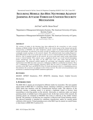 International Journal of Ad hoc, Sensor & Ubiquitous Computing (IJASUC) Vol.3, No.3, June 2012
DOI : 10.5121/ijasuc.2012.3306 79
SECURING MOBILE AD-HOC NETWORKS AGAINST
JAMMING ATTACKS THROUGH UNIFIED SECURITY
MECHANISM
Arif Sari1
and Dr. Beran Necat2
1
Department of Management Information Systems, The American University of Cyprus,
Kyrenia, Cyprus
arifsarii@gmail.com
2
Department of Management Information Systems, The American University of Cyprus,
Kyrenia, Cyprus
bnecat@gau.edu.tr
ABSTRACT
The varieties of studies in the literature have been addressed by the researchers to solve security
dilemmas of Mobile Ad-Hoc Networks (MANET). Due to the wireless nature of the channel and specific
characteristics of MANETs, the radio interference attacks cannot be defeated through conventional
security mechanisms. An adversary can easily override its medium access control protocol (MAC) and
continually transfer packages on the network channel. The authorized nodes keep sending Request-to-
Send (RTS) frames to the access point node in order to access to shared medium and start data transfer.
However, due to jamming attacks on the network, the access point node cannot assign authorization
access to shared medium. These attacks cause a significant decrease on overall network throughput,
packet transmission rates and delay on the MAC layer since other nodes back-off from the
communication. The proposed method applied for preventing and mitigating jamming attacks is
implemented at the MAC layer that consist of a combination of different coordination mechanisms. These
are a combination of Point Controller Functions (PCF) that are used to coordinate entire network
activities at the MAC layer and RTS/CTS (Clear-To-Send) mechanisms which is a handshaking process
that minimizes the occurrence of collisions on the wireless network. The entire network performance and
mechanism is simulated through OPNET simulation application.
KEYWORDS
MANET, OPNET Simulation, PCF, RTS/CTS, Jamming Attack, Unified Security
Mechanism
1. INTRODUCTION
The IEEE 802.11 attacks are investigated in different studies by researchers. The most popular
attack model of IEEE 802.11 is Jamming Attacks. Jamming is defined as a Denial of Service
(DoS) attack that interferes with the communication between nodes. The objective of the
adversary causing a jamming attack is to prevent a legitimate sender or receiver from
transmitting or receiving packets on the network. Adversaries or malicious nodes can launch
jamming attacks at multiple layers of the protocol suite. In the later section of this research, the
jamming attacks are simulated on MANETs that result in collisions in the mobile wireless
network. The jamming is divided into two categories as Physical and Virtual Jamming attacks.
The physical jamming is launched by continuous transmissions and/or by causing packet
collisions at the receiver. Virtual jamming occurs at the MAC layer by attacks on control frames
or data frames in IEEE 802.11 protocol [1].
 