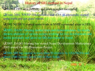 <ul><li>History of SRI method in Nepal </li></ul><ul><li>Started 1999 as a curiosity and trials was not successful. </li><...
