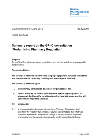 Council meeting 14 June 2012                                               06.12/C/01

Public business



Summary report on the GPhC consultation
‘Modernising Pharmacy Regulation’


Purpose
To brief the Council on our recent consultation and provide a draft summary report for
consideration

Recommendations

The Council is asked to note the wide ranging engagement activities undertaken
and the process for capturing, collating and analysing the feedback.

The Council is asked to agree:

  i.   the summary consultation document for publication; and

 ii.   the list of issues for further consideration, set out in paragraph 6, in
       advance of the Council’s consideration of revised standards and the full
       consultation report for approval.

1.0    Introduction

1.1.   In our consultation document, Modernising Pharmacy Regulation: draft
       standards for registered pharmacies, Council acknowledged that what was
       proposed represented a significant change in the way in which registered
       pharmacies, and the services they provide, would be regulated in future.




06.12/C/01                                                                   Page 1 of 36
 