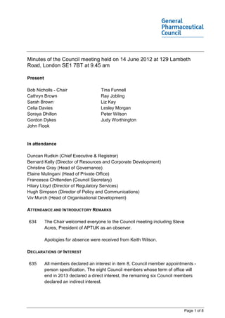 Minutes of the Council meeting held on 14 June 2012 at 129 Lambeth
Road, London SE1 7BT at 9.45 am

Present

Bob Nicholls - Chair                 Tina Funnell
Cathryn Brown                        Ray Jobling
Sarah Brown                          Liz Kay
Celia Davies                         Lesley Morgan
Soraya Dhillon                       Peter Wilson
Gordon Dykes                         Judy Worthington
John Flook


In attendance

Duncan Rudkin (Chief Executive & Registrar)
Bernard Kelly (Director of Resources and Corporate Development)
Christine Gray (Head of Governance)
Elaine Mulingani (Head of Private Office)
Francesca Chittenden (Council Secretary)
Hilary Lloyd (Director of Regulatory Services)
Hugh Simpson (Director of Policy and Communications)
Viv Murch (Head of Organisational Development)

ATTENDANCE AND INTRODUCTORY REMARKS

634       The Chair welcomed everyone to the Council meeting including Steve
          Acres, President of APTUK as an observer.

          Apologies for absence were received from Keith Wilson.

DECLARATIONS OF INTEREST

635       All members declared an interest in item 8, Council member appointments -
          person specification. The eight Council members whose term of office will
          end in 2013 declared a direct interest, the remaining six Council members
          declared an indirect interest.




                                                                             Page 1 of 8
 