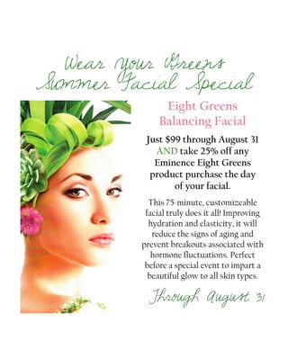Eight Greens
Balancing Facial
Just $99 through August 31
AND take 25% off any
Eminence Eight Greens
product purchase the day
of your facial.
This 75-minute, customizeable
facial truly does it all! Improving
hydration and elasticity, it will
reduce the signs of aging and
prevent breakouts associated with
hormone fluctuations. Perfect
before a special event to impart a
beautiful glow to all skin types.
Through August 31
Wear Your Greens
Summer Facial Special
 