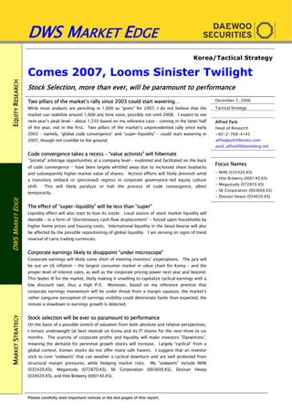 EQUITYRESEARCHDWSMARKETEDGEMARKETSTRATEGY
DWS MARKET EDGE
Please carefully read important notices in the last pages of this report.
Korea/Tactical Strategy
Comes 2007, Looms Sinister Twilight
Stock Selection, more than ever, will be paramount to performance
Two pillars of the market’s rally since 2003 could start wavering…
While most analysts are penciling in 1,600 as “given” for 2007, I do not believe that the
market can stabilize around 1,600 any time soon, possibly not until 2008. I expect to see
next year’s peak level – about 1,550 based on my reference case – coming in the latter half
of the year, not in the first. Two pillars of the market’s unprecedented rally since early
2003 – namely, “global code convergence” and “super-liquidity” – could start wavering in
2007, though not crumble to the ground.
Code convergence takes a recess – “value activists” will hibernate
“Societal” arbitrage opportunities at a company level – exploited and facilitated on the back
of code convergence - have been largely whittled away due to increased share buybacks
and subsequently higher market value of shares. Activist efforts will likely diminish amid
a transitory setback or (perceived) regress in corporate governance-led equity culture
shift. This will likely paralyze or halt the process of code convergence, albeit
temporarily.
The effect of “super-liquidity” will be less than “super”
Liquidity effect will also start to lose its sizzle. Local source of stock market liquidity will
dwindle – in a form of “discretionary cash flow displacement” - forced upon households by
higher home prices and housing costs. International liquidity in the Seoul bourse will also
be affected by the possible repositioning of global liquidity. I am zeroing on signs of trend
reversal of carry trading currencies.
Corporate earnings likely to disappoint “under microscope”
Corporate earnings will likely come short of meeting investors’ expectations. The jury will
be out on US inflation – the largest consumer market in value chain for Korea – and the
proper level of interest rates, as well as the corporate pricing power next year and beyond.
This bodes ill for the market, likely making it unwilling to capitalize cyclical earnings with a
low discount rate, thus a high P/E. Moreover, based on my reference premise that
corporate earnings momentum will be under threat from a margin squeeze, the market’s
rather sanguine perception of earnings visibility could deteriorate faster than expected, the
minute a slowdown in earnings growth is detected.
Stock selection will be ever so paramount to performance
On the basis of a possible stretch of valuation from both absolute and relative perspectives,
I remain underweight (at best neutral) on Korea and its IT shares for the next three to six
months. The scarcity of corporate profits and liquidity will make investors “Darwinistic”,
meaning the demand for perennial growth stocks will increase. Largely “cyclical” from a
global context, Korean stocks do not offer many safe havens. I suggest that an investor
stick to core “stalwarts” that can weather a cyclical downturn and are well protected from
structural margin pressures, while hedging market risks. My “stalwarts” include NHN
(035420.KS), Megastudy (072870.KS), SK Corporation (003600.KS), Doosan Heavy
(034020.KS), and Hite Brewery (000140.KS).
December 7, 2006
Tactical Strategy
Alfred Park
Head of Research
+82-2-768-4143
alfredpark@bestez.com
park_alfred@bloomberg.net
Focus Names
- NHN (035420.KS)
- Hite Brewery (000140.KS)
- Megastudy (072870.KS)
- SK Corporation (003600.KS)
- Doosan Heavy (034020.KS)
 