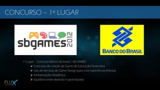 1º Lugar - Concurso Banco do brasil / SB GAMES
 Concurso de criação de Game de Educação Financeira
 Uso de técnicas de Game Design para criar experiência imersiva
 Ambientação metafórica
 Equilíbrio entre diversão e aprendizado
CONCURSO – 1º LUGAR
 