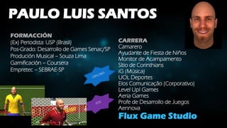 PAULO LUIS SANTOS
FORMACCIÓN
(Ex) Periodista: USP (Brasil)
Pos-Grado: Desarrollo de Games Senac/SP
Produción Musical – Souza Lima
Gamificación – Coursera
Empretec – SEBRAE-SP
CARRERA
Camarero
Ayudante de Fiesta de Niños
Monitor de Acampamento
Sítio de Corinthians
iG (Música)
UOL Deportes
Elos Comunicação (Corporativo)
Level Up! Games
Aeria Games
Profe de Desarrollo de Juegos
Aennova
Flux Game Studio
 