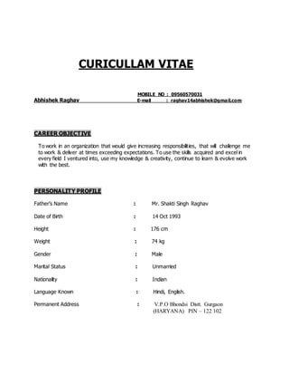 CURICULLAM VITAE
MOBILE NO : 09560570031
Abhishek Raghav E-mail : raghav14abhishek@gmail.com
CAREER OBJECTIVE
To work in an organization that would give increasing responsibilities, that will challenge me
to work & deliver at times exceeding expectations. To use the skills acquired and excel in
every field I ventured into, use my knowledge & creativity, continue to learn & evolve work
with the best.
PERSONALITY PROFILE
Father’s Name : Mr. Shakti Singh Raghav
Date of Birth : 14 Oct 1993
Height : 176 cm
Weight : 74 kg
Gender : Male
Marital Status : Unmarried
Nationality : Indian
Language Known : Hindi, English.
Permanent Address : V.P.O Bhondsi Distt. Gurgaon
(HARYANA) PIN – 122 102
 