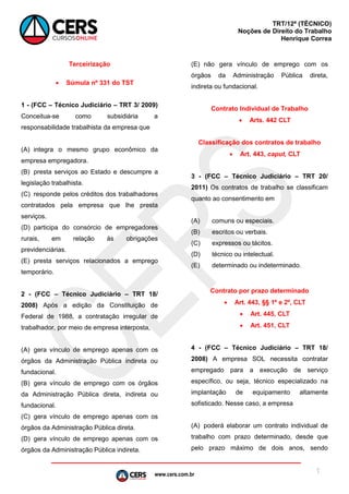 www.cers.com.br
TRT/12ª (TÉCNICO)
Noções de Direito do Trabalho
Henrique Correa
1
Terceirização
 Súmula nº 331 do TST
1 - (FCC – Técnico Judiciário – TRT 3/ 2009)
Conceitua-se como subsidiária a
responsabilidade trabalhista da empresa que
(A) integra o mesmo grupo econômico da
empresa empregadora.
(B) presta serviços ao Estado e descumpre a
legislação trabalhista.
(C) responde pelos créditos dos trabalhadores
contratados pela empresa que lhe presta
serviços.
(D) participa do consórcio de empregadores
rurais, em relação às obrigações
previdenciárias.
(E) presta serviços relacionados a emprego
temporário.
2 - (FCC – Técnico Judiciário – TRT 18/
2008) Após a edição da Constituição de
Federal de 1988, a contratação irregular de
trabalhador, por meio de empresa interposta,
(A) gera vínculo de emprego apenas com os
órgãos da Administração Pública indireta ou
fundacional.
(B) gera vínculo de emprego com os órgãos
da Administração Pública direta, indireta ou
fundacional.
(C) gera vínculo de emprego apenas com os
órgãos da Administração Pública direta.
(D) gera vínculo de emprego apenas com os
órgãos da Administração Pública indireta.
(E) não gera vínculo de emprego com os
órgãos da Administração Pública direta,
indireta ou fundacional.
Contrato Individual de Trabalho
 Arts. 442 CLT
Classificação dos contratos de trabalho
 Art. 443, caput, CLT
3 - (FCC – Técnico Judiciário – TRT 20/
2011) Os contratos de trabalho se classificam
quanto ao consentimento em
(A) comuns ou especiais.
(B) escritos ou verbais.
(C) expressos ou tácitos.
(D) técnico ou intelectual.
(E) determinado ou indeterminado.
Contrato por prazo determinado
 Art. 443, §§ 1º e 2º, CLT
 Art. 445, CLT
 Art. 451, CLT
4 - (FCC – Técnico Judiciário – TRT 18/
2008) A empresa SOL necessita contratar
empregado para a execução de serviço
específico, ou seja, técnico especializado na
implantação de equipamento altamente
sofisticado. Nesse caso, a empresa
(A) poderá elaborar um contrato individual de
trabalho com prazo determinado, desde que
pelo prazo máximo de dois anos, sendo
 