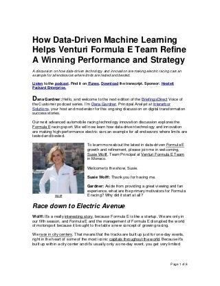 Page 1 of 8
How Data-Driven Machine Learning
Helps Venturi Formula E Team Refine
A Winning Performance and Strategy
A discussion on how data-driven technology and innovation are making electric racing cars an
example for all endeavors where limits are tested and bested.
Listen to the podcast. Find it on iTunes. Download the transcript. Sponsor: Hewlett
Packard Enterprise.
Dana Gardner: Hello, and welcome to the next edition of the BriefingsDirect Voice of
the Customer podcast series. I’m Dana Gardner, Principal Analyst at Interarbor
Solutions, your host and moderator for this ongoing discussion on digital transformation
success stories.
Our next advanced automobile racing technology innovation discussion explores the
Formula E racing sport. We will now learn how data-driven technology and innovation
are making high-performance electric cars an example for all endeavors where limits are
tested and bested.
To learn more about the latest in data-driven Formula E
growth and refinement, please join me in welcoming,
Susie Wolff, Team Principal at Venturi Formula E Team
in Monaco.
Welcome to the show, Susie.
Susie Wolff: Thank you for having me.
Gardner: Aside from providing a great viewing and fan
experience, what are the primary motivators for Formula
E racing? Why did it start at all?
Race down to Electric Avenue
Wolff: It’s a really interesting story, because Formula E is like a startup. We are only in
our fifth season, and Formula E and the management of Formula E disrupted the world
of motorsport because it brought to the table a new concept of growing racing.
We race in city centers. That means that the tracks are built up just for one-day events,
right in the heart of some of the most iconic capitals throughout the world. Because it’s
built up within a city center and it’s usually only a one-day event, you get very limited
Wolff
 