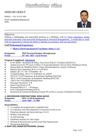 Objectives:
Seeking a challenging and responsible position as a Drafting, with 6+ Years experience, strong
personal motivation with successful background in Electrical Draughtsman. I would like to work
with an organization with has the ability to identify my potential, skill sets and talents.
Gulf Professional Experience:
1. Masters Electromechanical Consultant, Dubai, U.A.E.
Designation: MEP Electrical Designer (Draughtsman)
Period: 26th
July -2013 - Up to Present
Projects Completed: Electrical
● G+49+ROOF - Residential & Office, Twin Tower With G+12 Podium (MAZAYA)
● Arabian Crown (G+5P+Gym+2 Office+32 Typical Residential +Service Floor+4Penthouse+Roof)
● Marina Mall (AL SHARJA) MALL 5 Starts Hotel-Residential, Location Al Mamzar
● Marriott 4stars Apartments B+4+11+Loft+Roof
● Jeddah ( 2B + G + M + 8 FLOORS + R )
● Al Jadaf Building 2B+G+11+R DUBAI, AL JADAF
● 2B+G+P+13+R Commercial & Residential Building (DATUM)
● 1B+G+10+R Commercial & Residential Building (DATUM)
● (2B+G+M+10 FLOORS) Khalidia Hotel
● Passanger Terminal G+3+R
● Smart Card Factory G+M
● Proposed Office G+1 + Warehouse
● B+G+4 Residential Building (OSUS)
● Residential & Commercial Building Ground+2P+42 Floor, Location Al Hebiah First-Dubai
2. ARCHIRODON CONSTRUCTIONS, DOHA QATAR
Designation: MEP (CAD Draughtsman)
Period: April -2009 – To 2003
Responsibilities:
 To complete the assigned tasks in stipulated time
 Co-ordination with other department in execution of work at site
 Preparing schematic and layout drawings, Cctv.It
 Builders work drawings
 As built drawings
 Installation sketches for water supply
 Drainage & fire protection systems as per Dep. Requirements
 Management Reporting
3. BURT HILL KOSAR RITTELMANN, (Dubai)
Page 1 of 3
SHIHABUDDEEN
Mobile:+ +971 52 619 7990
Email: shihabolayam@gmail.com
Duba
 