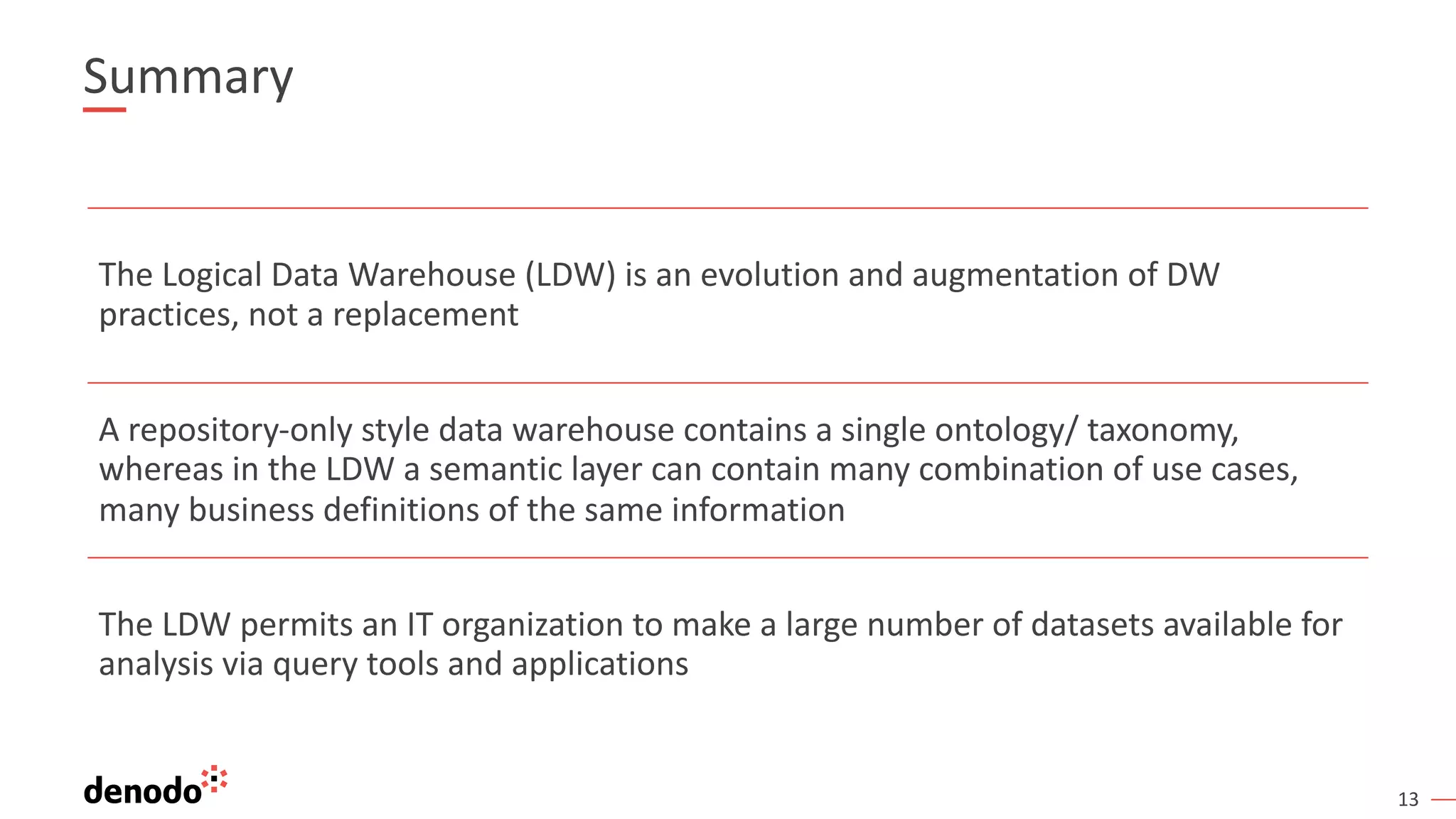13
Summary
The Logical Data Warehouse (LDW) is an evolution and augmentation of DW
practices, not a replacement
A repository-only style data warehouse contains a single ontology/ taxonomy,
whereas in the LDW a semantic layer can contain many combination of use cases,
many business definitions of the same information
The LDW permits an IT organization to make a large number of datasets available for
analysis via query tools and applications
 