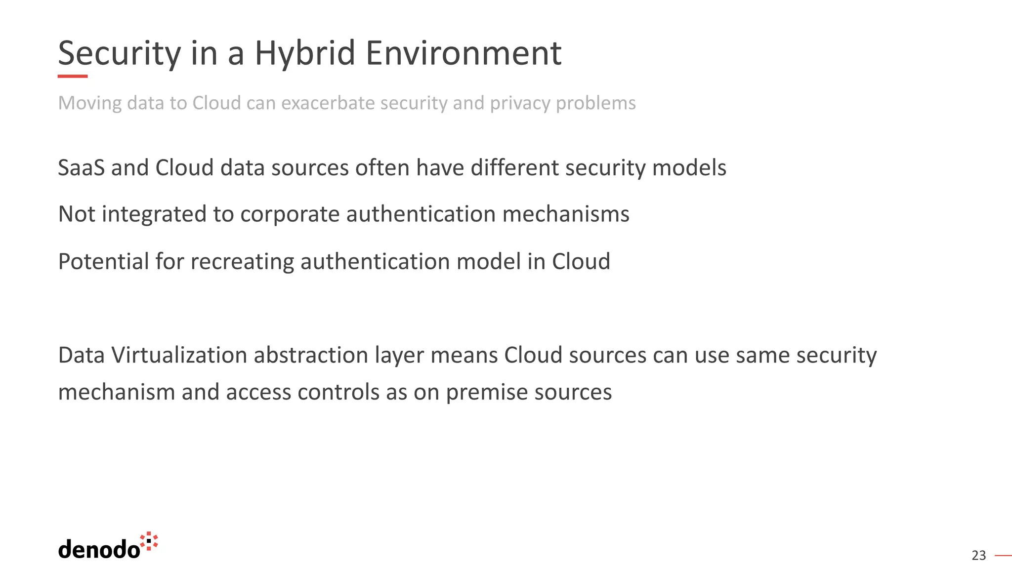 23
Security in a Hybrid Environment
Moving data to Cloud can exacerbate security and privacy problems
SaaS and Cloud data sources often have different security models
Not integrated to corporate authentication mechanisms
Potential for recreating authentication model in Cloud
Data Virtualization abstraction layer means Cloud sources can use same security
mechanism and access controls as on premise sources
 