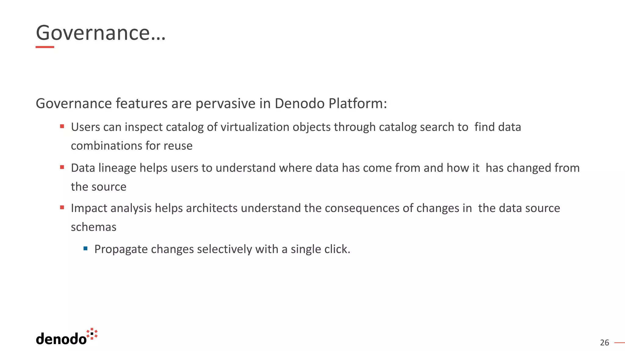 26
Governance…
Governance features are pervasive in Denodo Platform:
§ Users can inspect catalog of virtualization objects through catalog search to find data
combinations for reuse
§ Data lineage helps users to understand where data has come from and how it has changed from
the source
§ Impact analysis helps architects understand the consequences of changes in the data source
schemas
§ Propagate changes selectively with a single click.
 