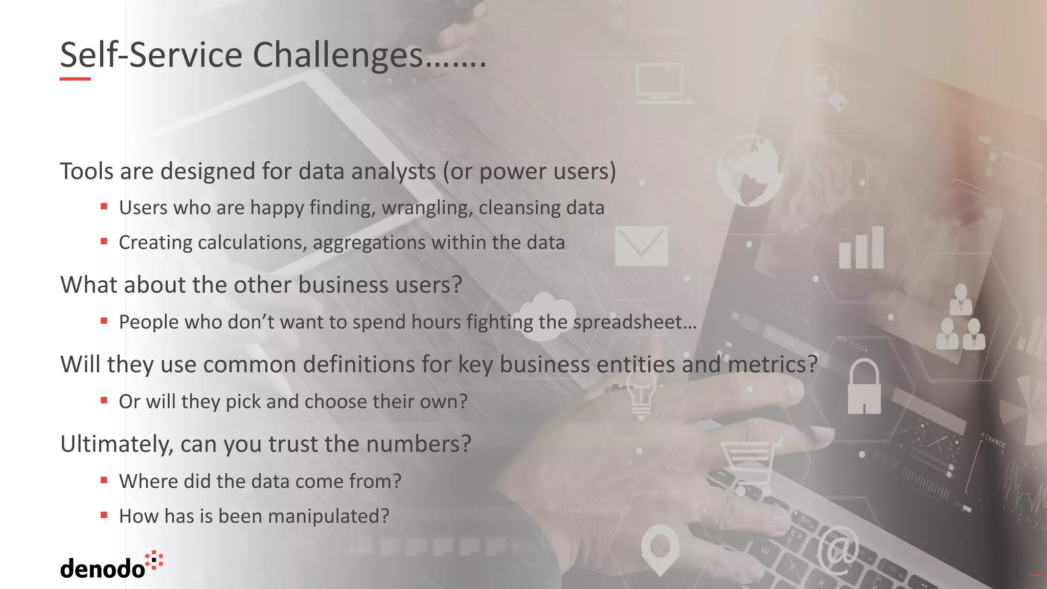 31
Self-Service Challenges…….
Tools are designed for data analysts (or power users)
§ Users who are happy finding, wrangling, cleansing data
§ Creating calculations, aggregations within the data
What about the other business users?
§ People who don’t want to spend hours fighting the spreadsheet…
Will they use common definitions for key business entities and metrics?
§ Or will they pick and choose their own?
Ultimately, can you trust the numbers?
§ Where did the data come from?
§ How has is been manipulated?
31
 
