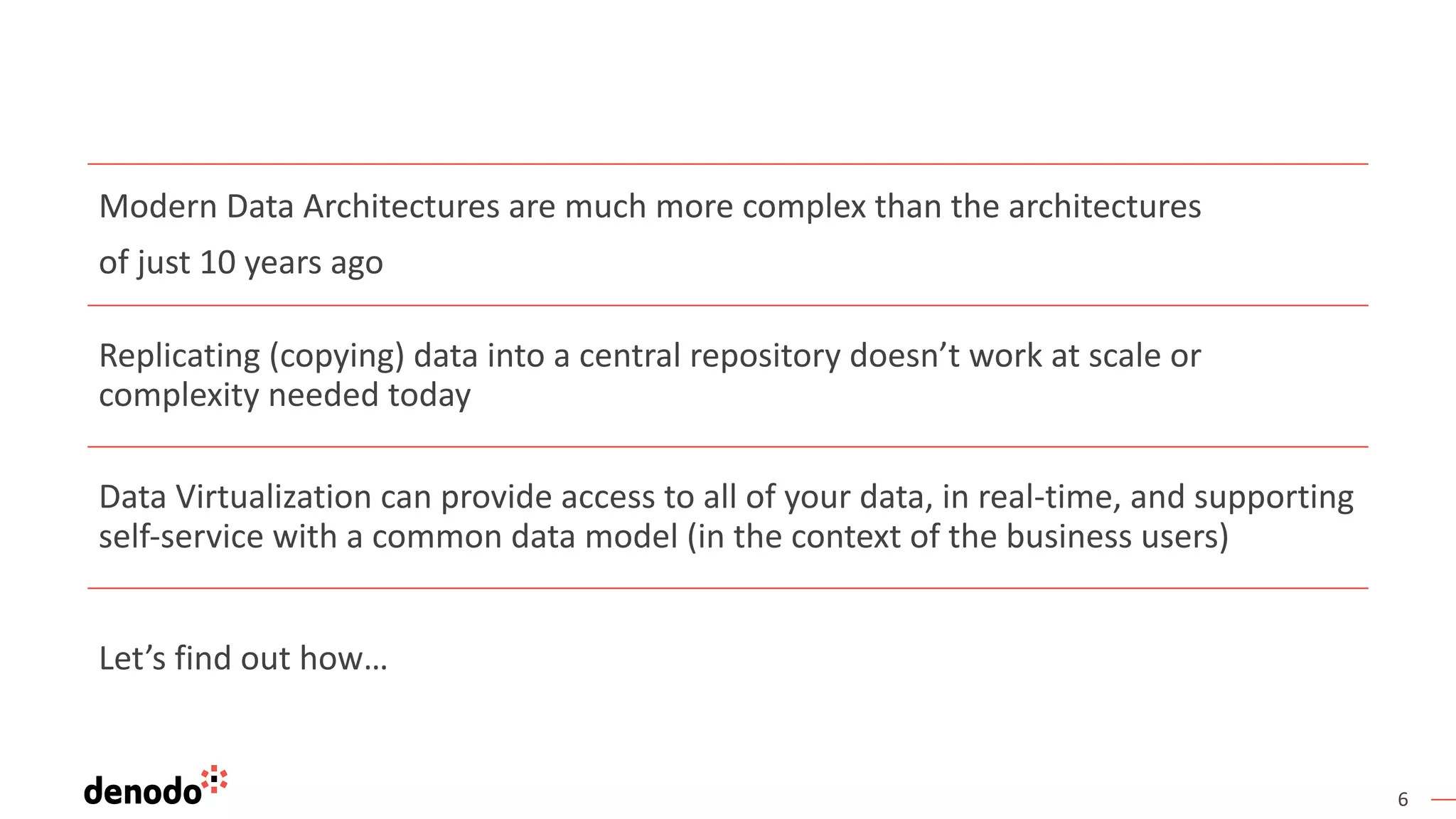 6
Modern Data Architectures are much more complex than the architectures
of just 10 years ago
Replicating (copying) data into a central repository doesn’t work at scale or
complexity needed today
Data Virtualization can provide access to all of your data, in real-time, and supporting
self-service with a common data model (in the context of the business users)
Let’s find out how…
 