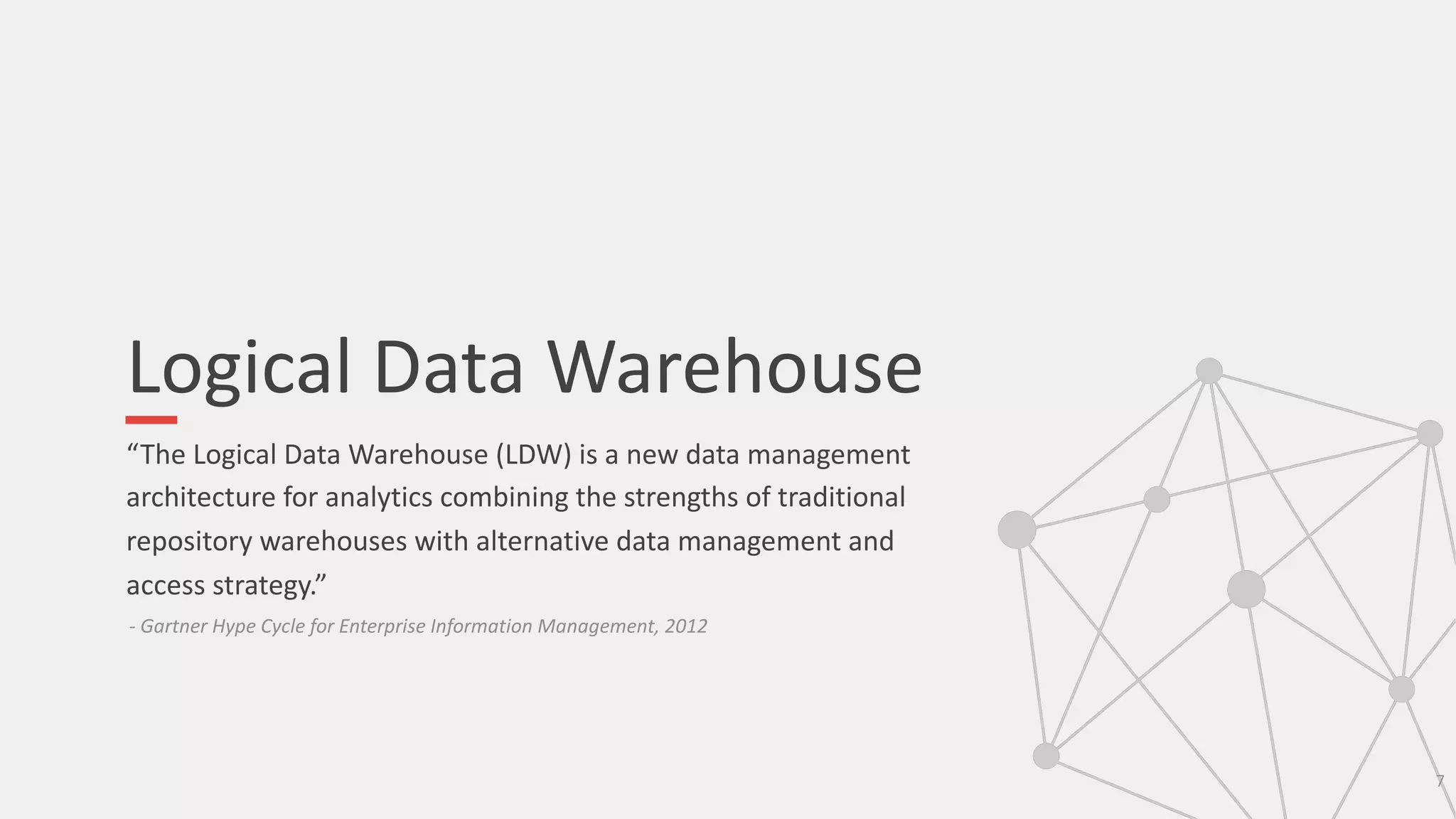 Logical Data Warehouse
“The Logical Data Warehouse (LDW) is a new data management
architecture for analytics combining the strengths of traditional
repository warehouses with alternative data management and
access strategy.”
7
- Gartner Hype Cycle for Enterprise Information Management, 2012
 