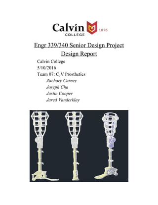  
 
Engr 339/340 Senior Design Project 
Design Report 
Calvin College 
5/10/2016 
Team 07: C​3​V Prosthetics 
Zachary Carney 
Joseph Cha 
Justin Cooper 
Jared Vanderklay 
 
 
 
 