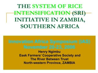 THE  SYSTEM OF RICE INTENSIFICATION   (SRI) INITIATIVE IN ZAMBIA, SOUTHERN AFRICA Innovation Africa Symposium (IAS) November 20-23, 2006 Henry Ngimbu Esek Farmers’ Cooperative Society and The River Between Trust North-western Province, ZAMBIA 