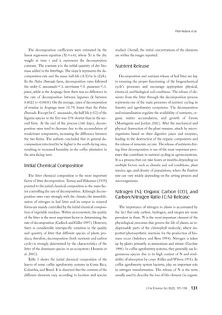 Petit-Aldana et al.
J For Environ Sci 35(2), 121-139 131
The decomposition coefficients were estimated by the
linear regression equation (Xt=a-kt, where Xt is the dry
weight at time t and k represents the decomposition
constant. The constant a is the initial quantity of dry bio-
mass added in the litterbags. The slope k represents the de-
composition rate and the mean half-life (t1/2) by ln (2)/k).
In the Pedra Dourada farm, decomposition rates followed
the order C. mucunoides＜S. aterrimum＜S. guianensis＜A.
pintoi, while in the Araponga farm there was no difference in
the rate of decomposition between legumes (k between
0.0022 to -0.0030). On the average, rates of decomposition
of residue in Araponga were 50.7% lower than the Pedra
Dourada. Except for C. mucunoides, the half life (t1/2) of the
legume species in the first was 57% shorter than in the sec-
ond farm. At the end of the process (360 days), decom-
position rates tend to decrease due to the accumulation of
recalcitrant components, increasing the difference between
the two farms. The authors concluded that in general de-
composition rates tend to be higher in the south-facing area,
resulting in increased humidity in the coffee plantation in
the area facing west.
Initial Chemical Composition
The litter chemical composition is the most important
factor of litter decomposition. Teeney and Waksman (1929)
pointed to the initial chemical composition as the main fac-
tor controlling the rate of decomposition. Although decom-
position rates vary strongly with the climate, the immobili-
zation of nitrogen in leaf litter and its output in mineral
forms are mainly controlled by the initial chemical composi-
tion of vegetable residues. Within an ecosystem, the quality
of the litter is the most important factor in determining the
rate of decomposition (Cadisch and Giller 1997). However,
there is considerable interspecific variation in the quality
and quantity of litter that different species of plants pro-
duce; therefore, decomposition (both nutrients and carbon
cycle) is strongly determined by the characteristics of the
litter of the dominant species in an ecosystem (Hoorens et
al. 2003).
Table 5 shows the initial chemical composition of the
leaves of some coffee agroforestry systems in Costa Rica,
Colombia, and Brazil. It is observed that the contents of the
different elements vary according to location and species
studied. Overall, the initial concentrations of the elements
are within the ranges reported.
Nutrient Release
Decomposition and nutrient release of leaf litter are key
to ensuring the proper functioning of the biogeochemical
cycle’s processes and encourage appropriate physical,
chemical, and biological soil conditions. The release of ele-
ments from the litter through the decomposition process
represents one of the main processes of nutrient cycling in
forestry and agroforestry ecosystems. The decomposition
and mineralization regulate the availability of nutrients, or-
ganic matter accumulation, and growth of forests
(Montagnini and Jordan 2002). After the mechanical and
physical destruction of the plant remains, attack by micro-
organisms based on their digestive juices and enzymes,
leading to the destruction of the organic components and
the release of minerals, occurs. The release of nutrients dur-
ing litter decomposition is one of the most important proc-
esses that contribute to nutrient cycling in agroecosystems.
It is a process that can take hours or months depending on
multiple factors such as climatic and soil conditions, plant
species, age, and density of populations, where the fixation
rate can vary widely depending on the setting process and
microorganisms.
Nitrogen (N), Organic Carbon (CO), and
Carbon:Nitrogen Ratio (C:N) Release
The importance of nitrogen to plants is accentuated by
the fact that only carbon, hydrogen, and oxygen are more
prevalent in them. N is the most important element of the
physiological processes that govern the life of plants; as in-
dispensable parts of the chlorophyll molecule, where im-
portant photosynthetic reactions for the production of bio-
mass occur (Salisbury and Ross 1994). Nitrogen is taken
up by plants primarily as ammonium and nitrate (Escobar
1990). In coffee agroforestry systems, they generally use le-
guminous species due to its high content of N and avail-
ability of absorption by crops (Giller and Wilson 1991). In
coffee agroforestry system bacteria, play an important role
in nitrogen transformation. The release of N is the term
usually used to describe the loss of this element (in organic
 