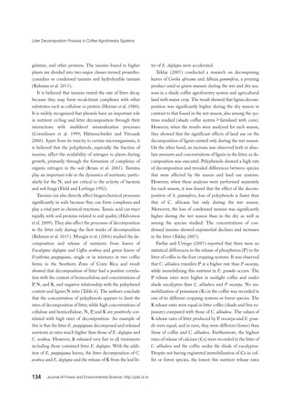 Litter Decomposition Process in Coffee Agroforestry Systems
134 Journal of Forest and Environmental Science http://jofs.or.kr
gelatine, and other proteins. The tannins found in higher
plants are divided into two major classes termed proantho-
cyanidins or condensed tannins and hydrolyzable tannins
(Rahman et al. 2017).
It is believed that tannins retard the rate of litter decay
because they may form recalcitrant complexes with other
substrates such as cellulose or protein (Horner et al. 1988).
It is widely recognized that phenols have an important role
in nutrient cycling and litter decomposition through their
interactions with multilevel mineralization processes
(Cornelissen et al. 1999; Hättenschwiler and Vitousek
2000). Apart from its toxicity to certain microorganisms, it
is believed that the polyphenols, especially the fraction of
tannins, affect the availability of nitrogen to plants during
growth, primarily through the formation of complexes of
organic nitrogen in the soil (Kraus et al. 2003). Tannins
play an important role in the dynamics of nutrients, partic-
ularly for the N, and are critical to the activity of bacteria
and soil fungi (Field and Lettinga 1992).
Tannins can also directly affect biogeochemical processes
significantly in soils because they can form complexes and
play a vital part in chemical reactions. Tannic acid can react
rapidly with soil proteins related to soil quality (Halvorson
et al. 2009). They also affect the processes of decomposition
in the litter only during the first weeks of decomposition
(Rahman et al. 2017). Mungia et al. (2004) studied the de-
composition and release of nutrients from leaves of
Eucalyptus deglupta and Coffea arabica and green leaves of
Erythrina poeppigiana, single or in mixtures in two coffee
farms in the Southern Zone of Costa Rica and result
showed that decomposition of litter had a positive correla-
tion with the content of homocelulosa and concentrations of
P, N, and K, and negative relationship with the polyphenol
content and lignin:N ratio (Table 6). The authors conclude
that the concentration of polyphenols appears to limit the
rates of decomposition of litter, while high concentrations of
cellulose and hemicellulose, N, P, and K are positively cor-
related with high rates of decomposition. An example of
this is that the litter E. poeppigiana decomposed and released
nutrients at rates much higher than those of E. deglupta and
C. arabica. However, K released very fast in all treatments
including those contained litter E. deglupta. With the addi-
tion of E. poeppigiana leaves, the litter decomposition of C.
arabica and E. deglupta and the release of K from the leaf lit-
ter of E. deglupta were accelerated.
Teklay (2007) conducted a research on decomposing
leaves of Cordia africana and Albizia gummifera, a pruning
product used as green manure during the wet and dry sea-
sons in a shade coffee agroforestry system and agricultural
land with maize crop. The result showed that lignin decom-
position was significantly higher during the dry season in
contrast to that found in the wet season, also among the sys-
tems studied (shade coffee system＞farmland with corn).
However, when the results were analyzed for each season,
they showed that the significant effects of land use on the
decomposition of lignin existed only during the wet season.
On the other hand, an increase was observed both in abso-
lute amounts and concentrations of lignin in the litter, as de-
composition was executed. Polyphenols showed a high rate
of decomposition and revealed differences between species
that were affected by the season and land use systems.
However, when these analyses were performed separately
for each season, it was found that the effect of the decom-
position of A. gummifera, loss of polyphenols is faster than
that of C. africana but only during the wet season.
Moreover, the loss of condensed tannins was significantly
higher during the wet season than in the dry as well as
among the species studied. The concentrations of con-
densed tannins showed exponential declines and increases
in the litter (Teklay 2007).
Farfan and Urrego (2007) reported that there were no
statistical differences in the release of phosphorus (P) in the
litter of coffee in the four cropping systems. It was observed
that C. alliodora transfers P at a higher rate than P. oocarpa,
while immobilizing this nutrient in E. grandis occurs. The
P release rates were higher in sunlight coffee and under
shade eucalyptus than C. alliodora and P. oocarpa. No im-
mobilization of potassium (K) in the coffee was recorded in
one of its different cropping systems or forest species. The
K release rates were equal in litter coffee (shade and free ex-
posure) compared with those of C. alliodora. The values of
K release rates of litter produced by P. oocarpa and E. gran-
dis were equal, and in turn, they were different (lower) than
those of coffee and C. alliodora. Furthermore, the highest
rates of release of calcium (Ca) were recorded in the litter of
C. alliodora and the coffee under the shade of eucalyptus.
Despite not having registered immobilization of Ca in cof-
fee or forest species, the lowest this nutrient release rates
 